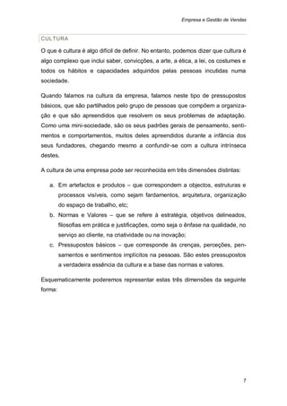 Empresa e Gestão de Vendas


CULTURA

O que é cultura é algo difícil de definir. No entanto, podemos dizer que cultura é
algo complexo que inclui saber, convicções, a arte, a ética, a lei, os costumes e
todos os hábitos e capacidades adquiridos pelas pessoas incutidas numa
sociedade.

Quando falamos na cultura da empresa, falamos neste tipo de pressupostos
básicos, que são partilhados pelo grupo de pessoas que compõem a organiza-
ção e que são apreendidos que resolvem os seus problemas de adaptação.
Como uma mini-sociedade, são os seus padrões gerais de pensamento, senti-
mentos e comportamentos, muitos deles apreendidos durante a infância dos
seus fundadores, chegando mesmo a confundir-se com a cultura intrínseca
destes.

A cultura de uma empresa pode ser reconhecida em três dimensões distintas:

   a. Em artefactos e produtos – que correspondem a objectos, estruturas e
         processos visíveis, como sejam fardamentos, arquitetura, organização
         do espaço de trabalho, etc;
   b. Normas e Valores – que se refere à estratégia, objetivos delineados,
         filosofias em prática e justificações, como seja o ênfase na qualidade, no
         serviço ao cliente, na criatividade ou na inovação;
   c. Pressupostos básicos – que corresponde às crenças, perceções, pen-
         samentos e sentimentos implícitos na pessoas. São estes pressupostos
         a verdadeira essência da cultura e a base das normas e valores.

Esquematicamente poderemos representar estas três dimensões da seguinte
forma:




                                                                                  7
 