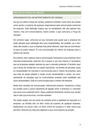 Empresa e Gestão de Vendas


GESTÃO D A FORÇA DE VEND AS

ORGANIZAÇÃO DE UM DEPARTAMENTO DE VENDAS

No que se refere à força de vendas, podemos entender como força de vendas
como sendo o conjunto de pessoas responsáveis pela comunicação comercial
da empresa. Esta definição implica que os vendedores não são apenas isso
mesmo, mas sim comunicadores. Assim sendo, o que comunica a Força de
Vendas?

Em primeiro lugar, comunica ao seu mercado tudo aquilo que a empresa lhe
pode oferecer para satisfação das suas necessidades. Na verdade, se o mer-
cado não souber o que a empresa lhes pode oferecer, este não se movimenta-
rá para os poder adquirir. É uma comunicação do interior da empresa para o
exterior da mesma.

No entanto, não é apenas esta a comunicação necessária numa empresa. Num
mercado amadurecido, este tem voz e querer e, por isso mesmo, é necessário
que as empresas estejam atentas ao que o mercado pretende. É também aqui
que a força de vendas tem um papel importante, no sentido de perceber quais
as necessidades do mercado e comunica-las para o interior da empresa, para
que esta se possa adaptar a essas novas necessidades e posso, de novo,
apresentar as soluções que os consumidores anseiam para satisfação das
suas necessidades. Está é a comunicação para o interior da empresa.

Estes dois sentidos de comunicação, bidirecional portanto, transforma a força
de vendas como o ponto importante de ligação entre a empresa e o mercado
que serve e/ou pretende servir. Daqui podemos facilmente concluir que vender
não é mais que comunicar, nos dois sentidos.

Por estas razões, por ser ponto de contacto entre a realidade do mercado e a
empresa, as Vendas são um fator crítico de sucesso de qualquer empresa.
Explanando um pouco mais, um fator crítico de sucesso é o fator chave que
permite o alcance (ou não) dos objetivos a que uma empresa se propõe.




                                                                            9
 