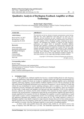 Bulletin of Electrical Engineering and Informatics
Vol. 7, No. 1, March 2018, pp. 21~27
ISSN: 2302-9285, DOI: 10.11591/eei.v7i1.750  21
Journal homepage: http://journal.portalgaruda.org/index.php/EEI/index
Qualitative Analysis of Darlington Feedback Amplifier at 45nm
Technology
Rashmi Singh*, Rajesh Mehra
Department of Electronics and communication, National Institute of Technical Teachers Training and Research,
Chandigarh, City-Chandigarh, India
Article Info ABSTRACT
Article history:
Received Nov 14, 2017
Revised Jan 15, 2018
Accepted Jan 29, 2018
The transistors are the key element of present communication system having
high data rate. Some applications need high gain by using very low
frequency, and then transistors are used. Amplifier is the key element in
many applications of present high data rate communication system such as
low noise amplifier (LNA), broadband amplifier, distributed and power
amplifier. The Darlington pair amplifier is analyzed for high frequency
performance and related effect of bandwidth. Broadband feedback
Darlington pair amplifier is designed with enhanced gain, bandwidth and
slew rate. This paper presents the comparison of single stage and three stage
feedback Darlington feedback amplifier with reference to gain, bandwidth
and slew rate. This paper is simulated on cadence analog design environment
at GPDK 45nm technology. This paper shows that increase in gain,
bandwidth and slew rate of three stage Darlington feedback amplifier can
show better stability over the single stage Darlington feedback amplifier.
Keywords:
45nm technology
Bandwidth enhancement
Broadband Darlington
Amplifier
Circuit design
Circuit simulation
Slew rate
Copyright © 2018 Institute of Advanced Engineering and Science.
All rights reserved.
Corresponding Author:
Rashmi Singh,
Department of Electronics and communication.
National institute of Technical Teachers Training and Research, Chandigarh
City-Chandigarh, India,
Email: Contecter.rashmi@gmail.com
1. INTRODUCTION
At the global level, wideband amplifier has become a standard building block for radio frequency,
macrowave applications, high speed communications, imaging systems and wide band instrumentations [1]-
[10]. Currently, a number of circuits are in place to implement the wideband amplifier such as distributed
amplifier, multi-stage amplifier, cascode amplifier, feedback amplifier [11]-[15]. The key advantages are that
after multi decade its bandwidth performance up to macrowave frequencies, it can be realized in a small chip
without the use of distributed or reactive matching techniques, and it is simple to use with few external
components [16]-[20]. Darlington pair amplifier has been described as the amplifier, where two transistors
are kept inside a single packet and equipped with high gain and input impedance [1]-[8]. In this amplifier,
however, collectors are common, but the emitter terminal of first transistor has been coupled to the base
terminal of the second transistor. Configuration means that the second transistor amplifies the signal which is
already amplified by first transistor [3], [4], [6]. Darlington Pair amplifier is used for amplification of small
signal which is used in various communication circuits. If we need large current gain and more stability in
any application Darlington pair amplifier is the best option [4], [6]. The voltage required to switch on a
Darlington amplifier is just double compared to single transistor, because there are two base emitter junction.
Bipolar transistors have low frequency current gain, to enhance this feature of bipolar transistors, Darlington
pair amplifier is invented. After that, Darlington amplifier is used mainly in broadband amplifier.
In future world, some portable devices like software radio, mobile etc. will need to cover a very
range of frequency from 800 MHz up to 2.6 GHz. The bandwidth requirement has been converted into
 