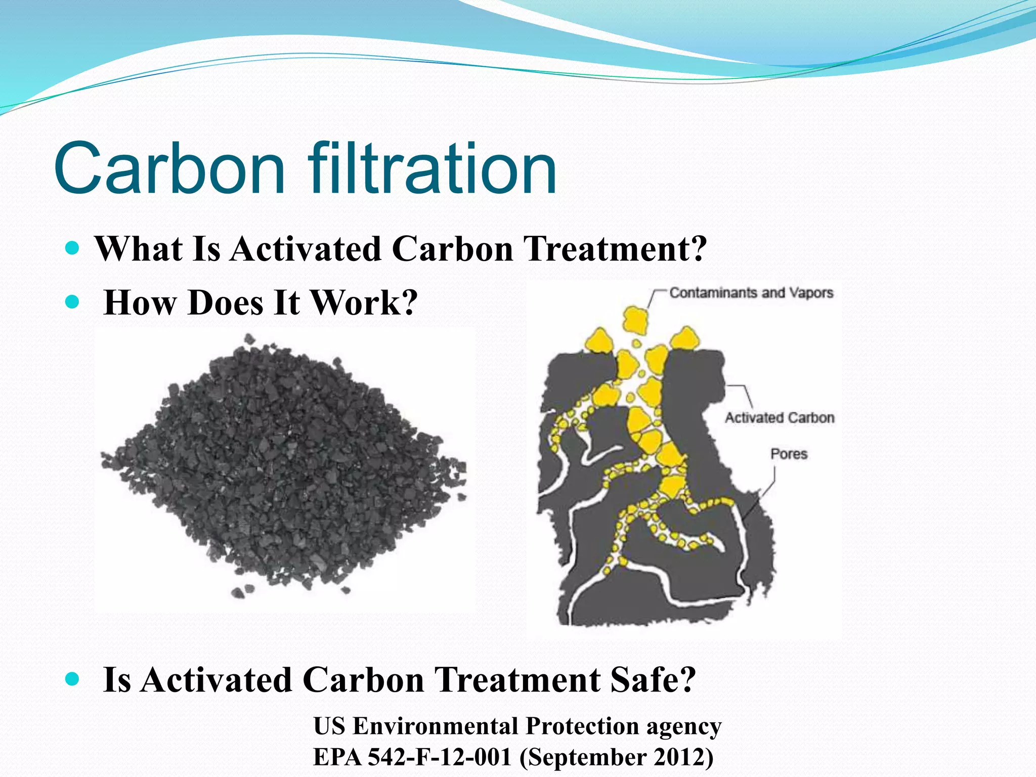 Carbon filtration
 What Is Activated Carbon Treatment?
 How Does It Work?
 Is Activated Carbon Treatment Safe?
US Environmental Protection agency
EPA 542-F-12-001 (September 2012)
 