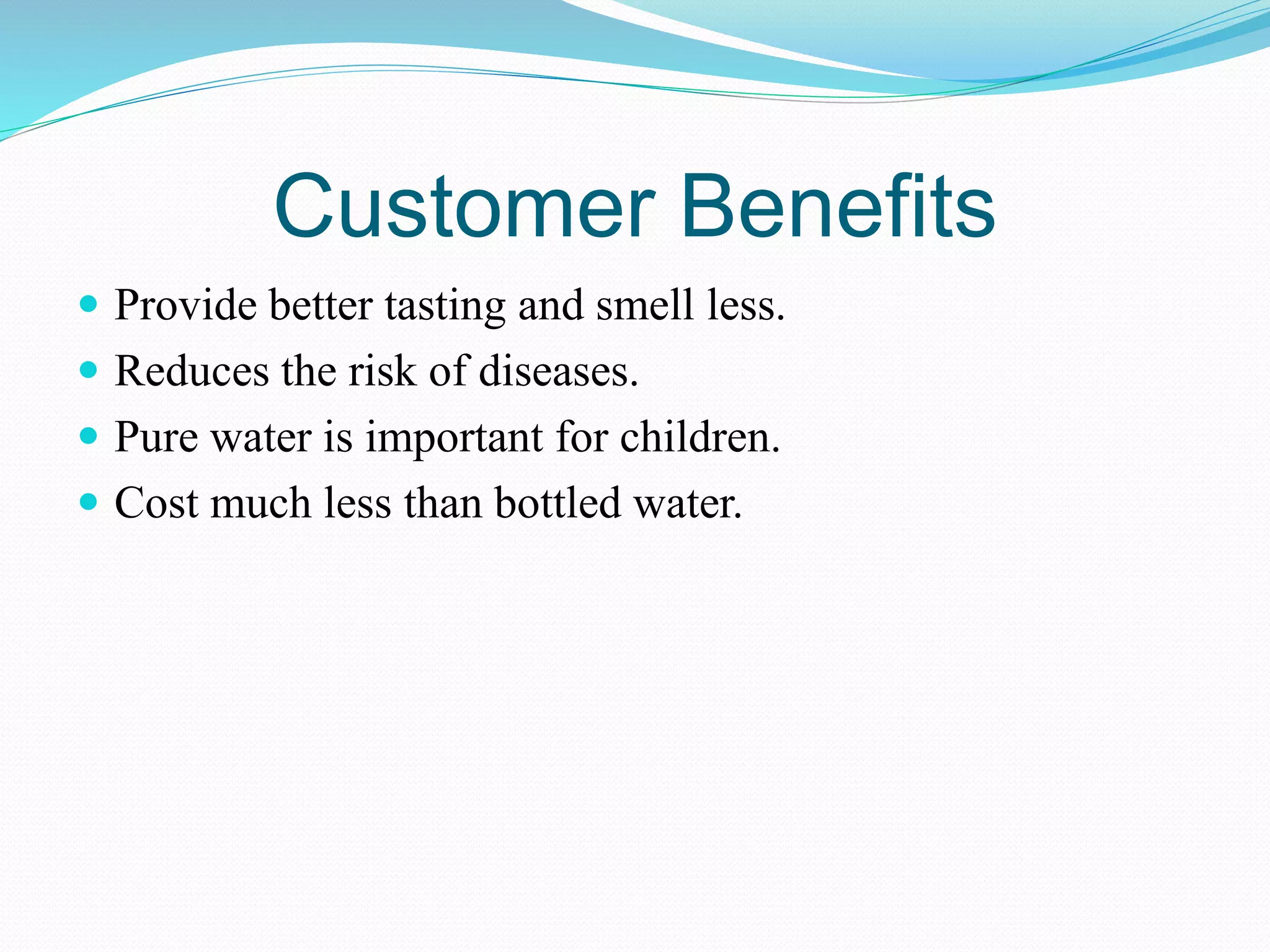 Customer Benefits
 Provide better tasting and smell less.
 Reduces the risk of diseases.
 Pure water is important for children.
 Cost much less than bottled water.
 