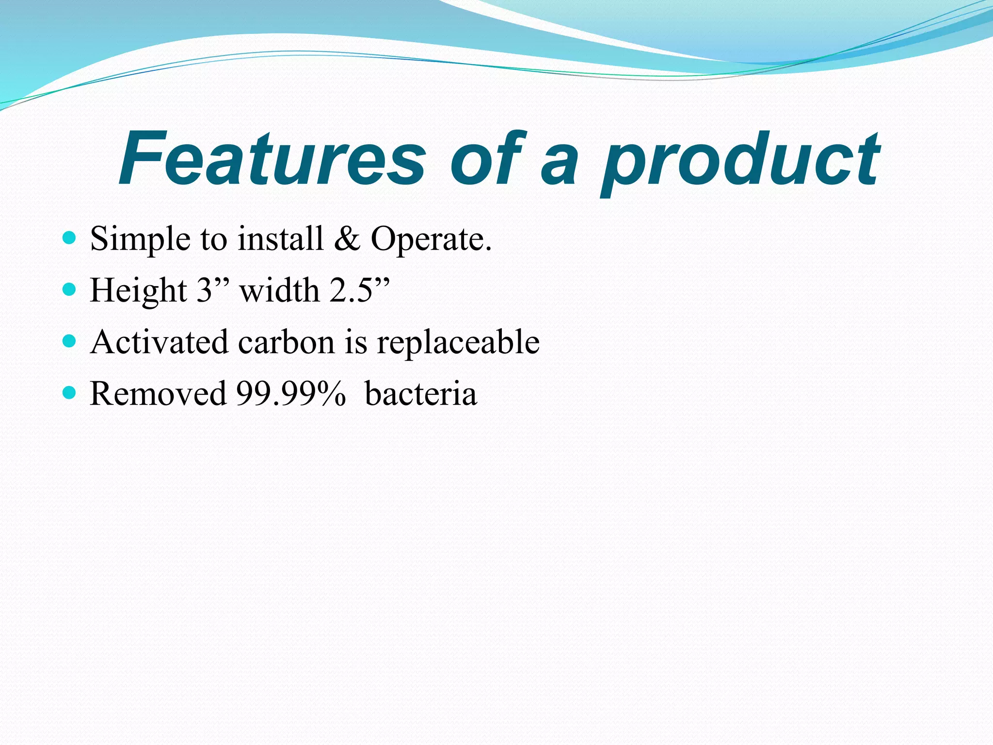 Features of a product
 Simple to install & Operate.
 Height 3” width 2.5”
 Activated carbon is replaceable
 Removed 99.99% bacteria
 