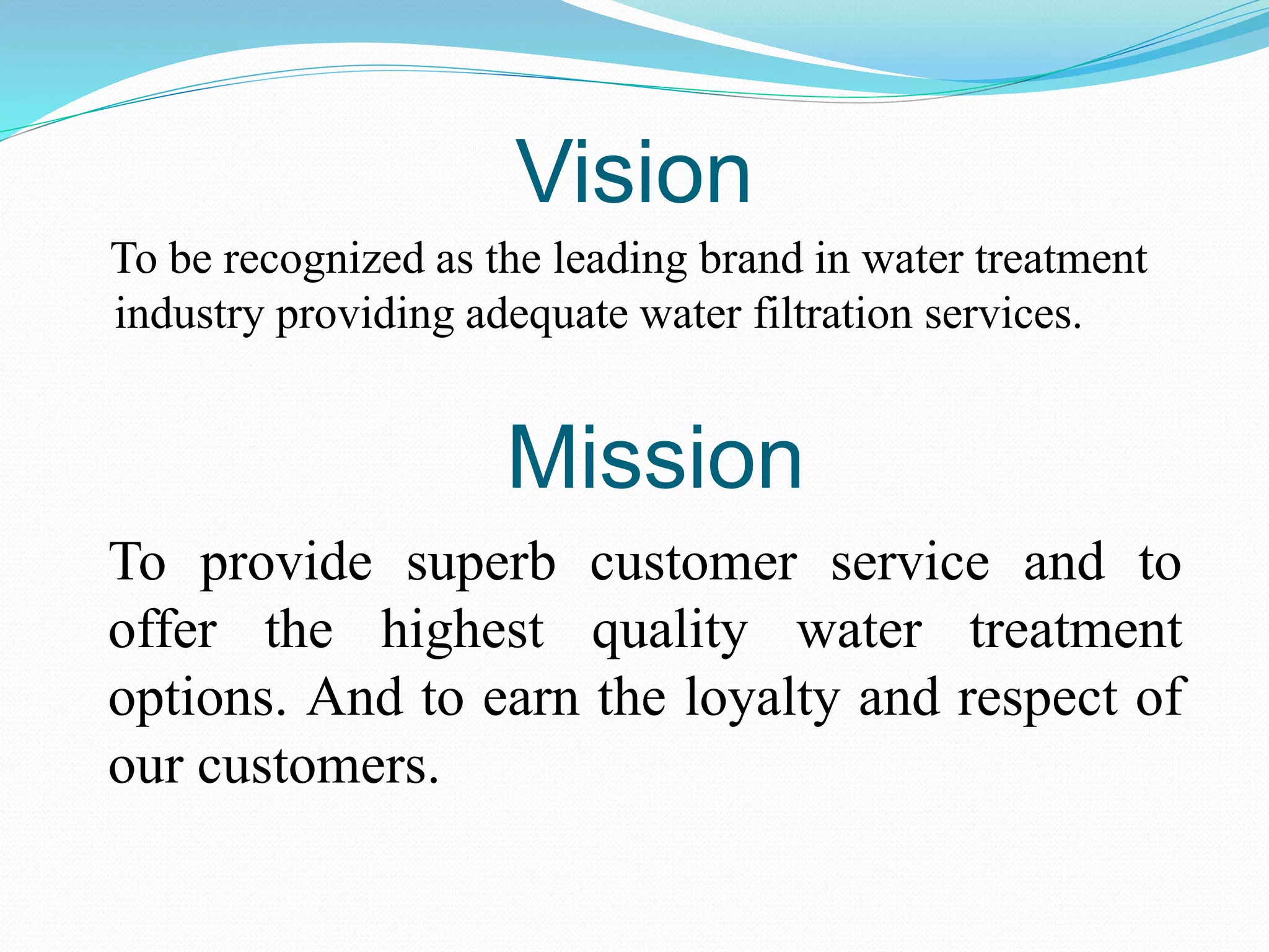 Vision
To be recognized as the leading brand in water treatment
industry providing adequate water filtration services.
To provide superb customer service and to
offer the highest quality water treatment
options. And to earn the loyalty and respect of
our customers.
Mission
 