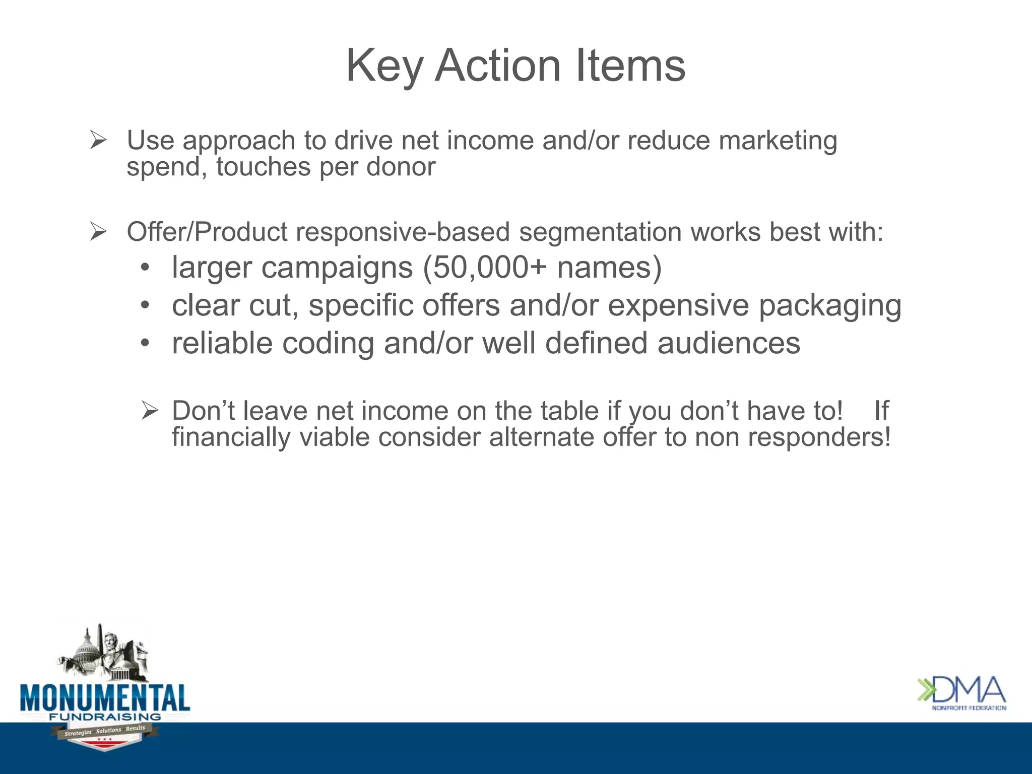 Key Action Items
 Use approach to drive net income and/or reduce marketing
spend, touches per donor
 Offer/Product responsive-based segmentation works best with:
• larger campaigns (50,000+ names)
• clear cut, specific offers and/or expensive packaging
• reliable coding and/or well defined audiences
 Don’t leave net income on the table if you don’t have to! If
financially viable consider alternate offer to non responders!
 