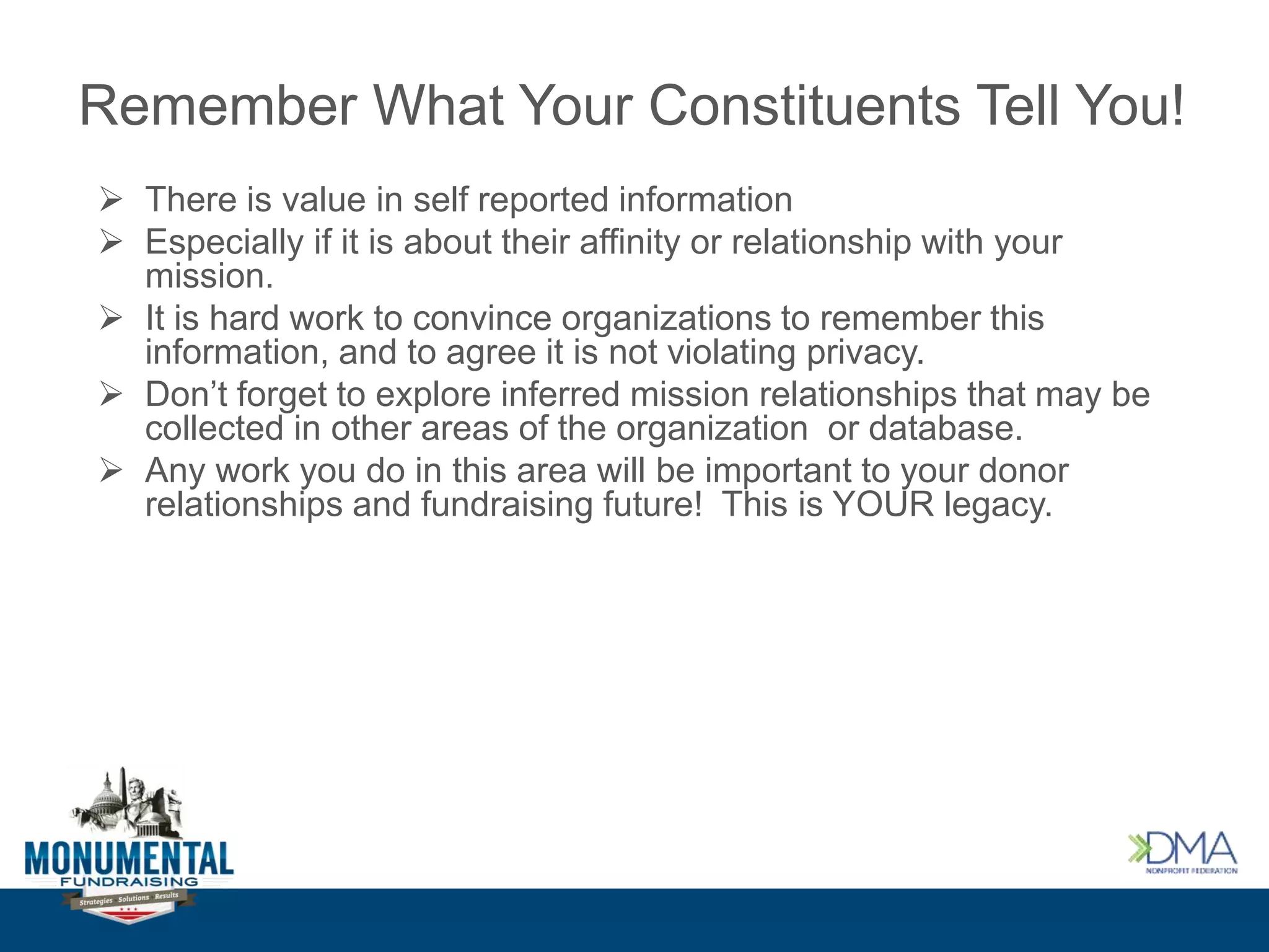 Remember What Your Constituents Tell You!
 There is value in self reported information
 Especially if it is about their affinity or relationship with your
mission.
 It is hard work to convince organizations to remember this
information, and to agree it is not violating privacy.
 Don’t forget to explore inferred mission relationships that may be
collected in other areas of the organization or database.
 Any work you do in this area will be important to your donor
relationships and fundraising future! This is YOUR legacy.
 