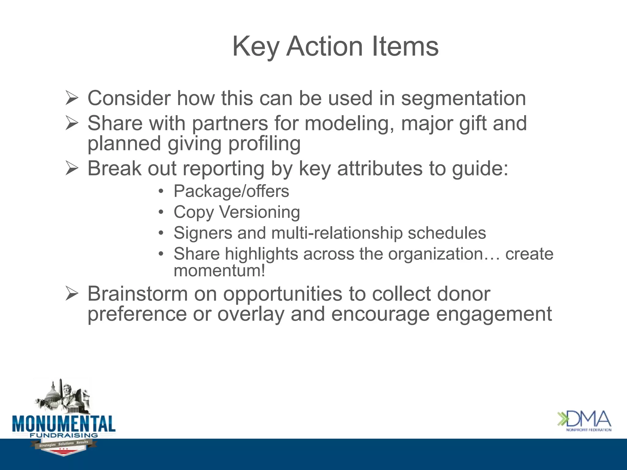 Key Action Items
 Consider how this can be used in segmentation
 Share with partners for modeling, major gift and
planned giving profiling
 Break out reporting by key attributes to guide:
• Package/offers
• Copy Versioning
• Signers and multi-relationship schedules
• Share highlights across the organization… create
momentum!
 Brainstorm on opportunities to collect donor
preference or overlay and encourage engagement
 
