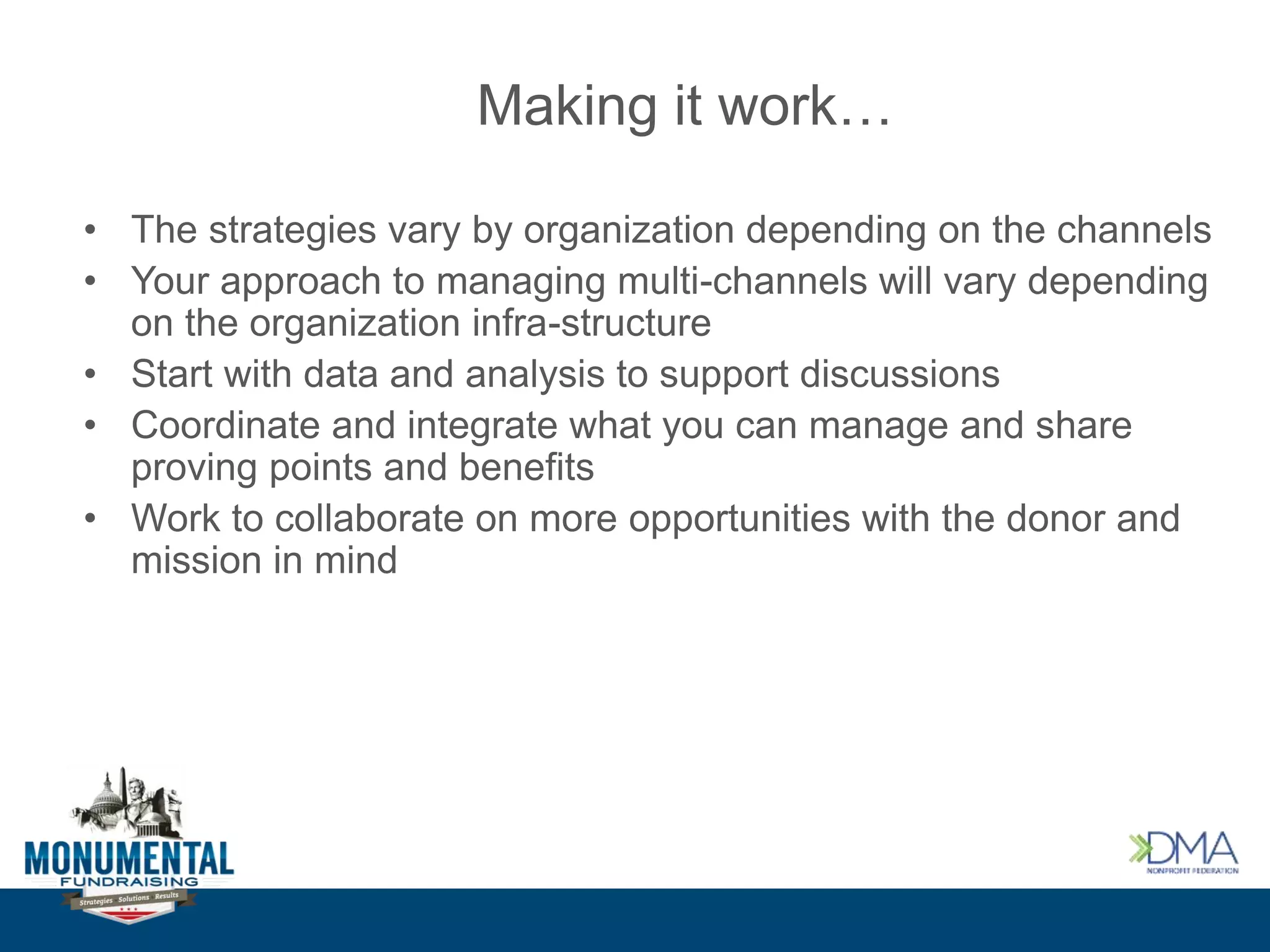 Making it work…
• The strategies vary by organization depending on the channels
• Your approach to managing multi-channels will vary depending
on the organization infra-structure
• Start with data and analysis to support discussions
• Coordinate and integrate what you can manage and share
proving points and benefits
• Work to collaborate on more opportunities with the donor and
mission in mind
 