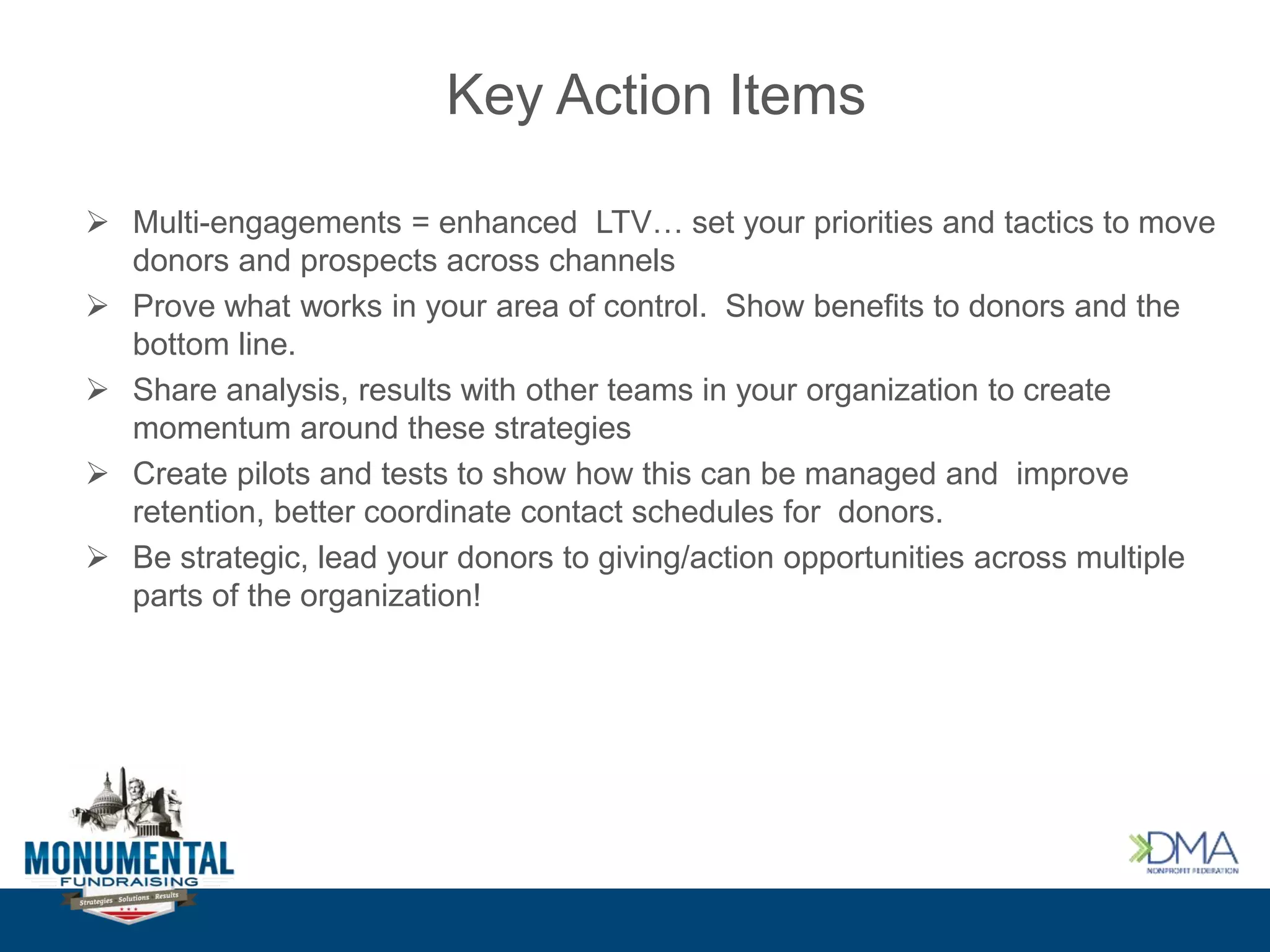 Key Action Items
 Multi-engagements = enhanced LTV… set your priorities and tactics to move
donors and prospects across channels
 Prove what works in your area of control. Show benefits to donors and the
bottom line.
 Share analysis, results with other teams in your organization to create
momentum around these strategies
 Create pilots and tests to show how this can be managed and improve
retention, better coordinate contact schedules for donors.
 Be strategic, lead your donors to giving/action opportunities across multiple
parts of the organization!
 