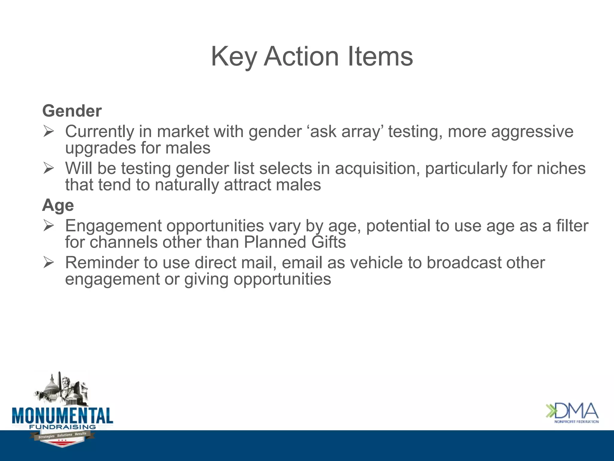Key Action Items
Gender
 Currently in market with gender ‘ask array’ testing, more aggressive
upgrades for males
 Will be testing gender list selects in acquisition, particularly for niches
that tend to naturally attract males
Age
 Engagement opportunities vary by age, potential to use age as a filter
for channels other than Planned Gifts
 Reminder to use direct mail, email as vehicle to broadcast other
engagement or giving opportunities
 