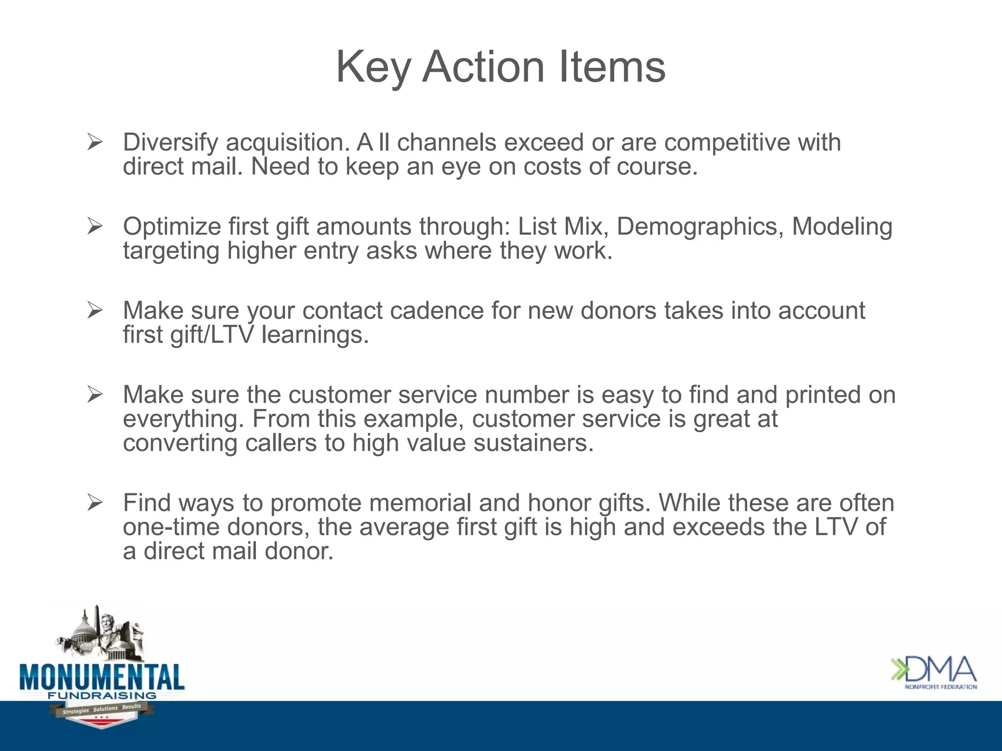 Key Action Items
 Diversify acquisition. A ll channels exceed or are competitive with
direct mail. Need to keep an eye on costs of course.
 Optimize first gift amounts through: List Mix, Demographics, Modeling
targeting higher entry asks where they work.
 Make sure your contact cadence for new donors takes into account
first gift/LTV learnings.
 Make sure the customer service number is easy to find and printed on
everything. From this example, customer service is great at
converting callers to high value sustainers.
 Find ways to promote memorial and honor gifts. While these are often
one-time donors, the average first gift is high and exceeds the LTV of
a direct mail donor.
 