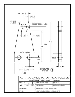 DRAWN BY: K.THORPE
DATE:
SCALE: 1:2
DRAWING TITLE: TROLLEY - SIDE PLATE
CCTC FILESADVANCED EGT TROLLEY.DWG
10/2/2014 DRAWING NO: 3 OF 8
SIZE:
A
CENTRAL CAROLINA TECHNICAL COLLEGE
ENGINEERING GRAPHICS TECHNOLOGY
CHECKED BY:
GRADE:
.751.0325
1.875
9.25
1.25 1.625
3.4375
4.50
1.875
0.9375
1.00
7.00
8.00
2X #10 (.190) 24 NC-2
2X Ø0.875
Ø1.1170
Ø1.1160
2SIDE PLATE
2 REQD.
 