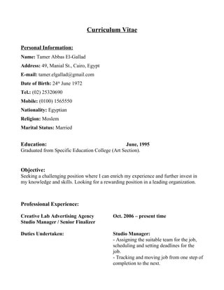 Curriculum Vitae
Personal Information:
Name: Tamer Abbas El-Gallad
Address: 49, Manial St., Cairo, Egypt
E-mail: tamer.elgallad@gmail.com
Date of Birth: 24th
June 1972
Tel.: (02) 25320690
Mobile: (0100) 1565550
Nationality: Egyptian
Religion: Moslem
Marital Status: Married
Education: June, 1995
Graduated from Specific Education College (Art Section).
Objective:
Seeking a challenging position where I can enrich my experience and further invest in
my knowledge and skills. Looking for a rewarding position in a leading organization.
Professional Experience:
Creative Lab Advertising Agency Oct. 2006 – present time
Studio Manager / Senior Finalizer
Duties Undertaken: Studio Manager:
- Assigning the suitable team for the job,
scheduling and setting deadlines for the
job.
- Tracking and moving job from one step of
completion to the next.
 