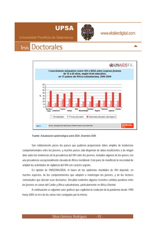 Fuente: Actualización epidemiológica sobre SIDA. Diciembre 2006.


         Son relativamente pocos los países que pudieron proporcionar datos amplios de tendencias
comportamentales entre los jóvenes, y muchos países sólo disponían de datos insuficientes o de ningún
dato sobre las tendencias de la prevalencia del VIH entre los jóvenes, incluidos algunos de los países con
una prevalencia excepcionalmente elevada de África meridional. Esto pone de manifiesto la necesidad de
ampliar las actividades de vigilancia del VIH con carácter urgente.
         En opinión de OMS/ONUSIDA, el futuro de las epidemias mundiales de VIH depende, en
muchos aspectos, de los comportamientos que adopten o mantengan los jóvenes, y de los factores
contextuales que afectan esas decisiones. Resultan evidentes algunos recientes cambios positivos entre
los jóvenes en zonas del Caribe y África subsahariana, particularmente en África Oriental.
         A continuación se adjuntan unos gráficos que explicitan la evolución de la pandemia desde 1990
hasta 2005 en tres de las zonas más castigadas por la misma.




                             Silvia Giménez Rodríguez                   - 92 -
 