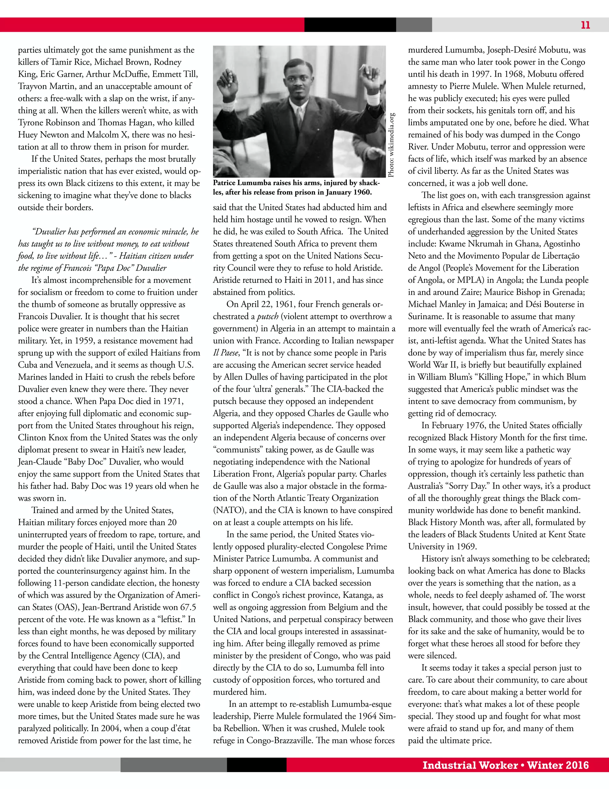 11
Industrial Worker • Winter 2016
parties ultimately got the same punishment as the
killers of Tamir Rice, Michael Brown, Rodney
King, Eric Garner, Arthur McDuffie, Emmett Till,
Trayvon Martin, and an unacceptable amount of
others: a free-walk with a slap on the wrist, if any-
thing at all. When the killers weren’t white, as with
Tyrone Robinson and Thomas Hagan, who killed
Huey Newton and Malcolm X, there was no hesi-
tation at all to throw them in prison for murder.
If the United States, perhaps the most brutally
imperialistic nation that has ever existed, would op-
press its own Black citizens to this extent, it may be
sickening to imagine what they’ve done to blacks
outside their borders.
“Duvalier has performed an economic miracle, he
has taught us to live without money, to eat without
food, to live without life…” - Haitian citizen under
the regime of Francois “Papa Doc” Duvalier
It’s almost incomprehensible for a movement
for socialism or freedom to come to fruition under
the thumb of someone as brutally oppressive as
Francois Duvalier. It is thought that his secret
police were greater in numbers than the Haitian
military. Yet, in 1959, a resistance movement had
sprung up with the support of exiled Haitians from
Cuba and Venezuela, and it seems as though U.S.
Marines landed in Haiti to crush the rebels before
Duvalier even knew they were there. They never
stood a chance. When Papa Doc died in 1971,
after enjoying full diplomatic and economic sup-
port from the United States throughout his reign,
Clinton Knox from the United States was the only
diplomat present to swear in Haiti’s new leader,
Jean-Claude “Baby Doc” Duvalier, who would
enjoy the same support from the United States that
his father had. Baby Doc was 19 years old when he
was sworn in.
Trained and armed by the United States,
Haitian military forces enjoyed more than 20
uninterrupted years of freedom to rape, torture, and
murder the people of Haiti, until the United States
decided they didn’t like Duvalier anymore, and sup-
ported the counterinsurgency against him. In the
following 11-person candidate election, the honesty
of which was assured by the Organization of Ameri-
can States (OAS), Jean-Bertrand Aristide won 67.5
percent of the vote. He was known as a “leftist.” In
less than eight months, he was deposed by military
forces found to have been economically supported
by the Central Intelligence Agency (CIA), and
everything that could have been done to keep
Aristide from coming back to power, short of killing
him, was indeed done by the United States. They
were unable to keep Aristide from being elected two
more times, but the United States made sure he was
paralyzed politically. In 2004, when a coup d’état
removed Aristide from power for the last time, he
said that the United States had abducted him and
held him hostage until he vowed to resign. When
he did, he was exiled to South Africa. The United
States threatened South Africa to prevent them
from getting a spot on the United Nations Secu-
rity Council were they to refuse to hold Aristide.
Aristide returned to Haiti in 2011, and has since
abstained from politics.
On April 22, 1961, four French generals or-
chestrated a putsch (violent attempt to overthrow a
government) in Algeria in an attempt to maintain a
union with France. According to Italian newspaper
Il Paese, “It is not by chance some people in Paris
are accusing the American secret service headed
by Allen Dulles of having participated in the plot
of the four ‘ultra’ generals.” The CIA-backed the
putsch because they opposed an independent
Algeria, and they opposed Charles de Gaulle who
supported Algeria’s independence. They opposed
an independent Algeria because of concerns over
“communists” taking power, as de Gaulle was
negotiating independence with the National
Liberation Front, Algeria’s popular party. Charles
de Gaulle was also a major obstacle in the forma-
tion of the North Atlantic Treaty Organization
(NATO), and the CIA is known to have conspired
on at least a couple attempts on his life.
In the same period, the United States vio-
lently opposed plurality-elected Congolese Prime
Minister Patrice Lumumba. A communist and
sharp opponent of western imperialism, Lumumba
was forced to endure a CIA backed secession
conflict in Congo’s richest province, Katanga, as
well as ongoing aggression from Belgium and the
United Nations, and perpetual conspiracy between
the CIA and local groups interested in assassinat-
ing him. After being illegally removed as prime
minister by the president of Congo, who was paid
directly by the CIA to do so, Lumumba fell into
custody of opposition forces, who tortured and
murdered him.
In an attempt to re-establish Lumumba-esque
leadership, Pierre Mulele formulated the 1964 Sim-
ba Rebellion. When it was crushed, Mulele took
refuge in Congo-Brazzaville. The man whose forces
murdered Lumumba, Joseph-Desiré Mobutu, was
the same man who later took power in the Congo
until his death in 1997. In 1968, Mobutu offered
amnesty to Pierre Mulele. When Mulele returned,
he was publicly executed; his eyes were pulled
from their sockets, his genitals torn off, and his
limbs amputated one by one, before he died. What
remained of his body was dumped in the Congo
River. Under Mobutu, terror and oppression were
facts of life, which itself was marked by an absence
of civil liberty. As far as the United States was
concerned, it was a job well done.
The list goes on, with each transgression against
leftists in Africa and elsewhere seemingly more
egregious than the last. Some of the many victims
of underhanded aggression by the United States
include: Kwame Nkrumah in Ghana, Agostinho
Neto and the Movimento Popular de Libertação
de Angol (People’s Movement for the Liberation
of Angola, or MPLA) in Angola; the Lunda people
in and around Zaire; Maurice Bishop in Grenada;
Michael Manley in Jamaica; and Dési Bouterse in
Suriname. It is reasonable to assume that many
more will eventually feel the wrath of America’s rac-
ist, anti-leftist agenda. What the United States has
done by way of imperialism thus far, merely since
World War II, is briefly but beautifully explained
in William Blum’s “Killing Hope,” in which Blum
suggested that America’s public mindset was the
intent to save democracy from communism, by
getting rid of democracy.
In February 1976, the United States officially
recognized Black History Month for the first time.
In some ways, it may seem like a pathetic way
of trying to apologize for hundreds of years of
oppression, though it’s certainly less pathetic than
Australia’s “Sorry Day.” In other ways, it’s a product
of all the thoroughly great things the Black com-
munity worldwide has done to benefit mankind.
Black History Month was, after all, formulated by
the leaders of Black Students United at Kent State
University in 1969.
History isn’t always something to be celebrated;
looking back on what America has done to Blacks
over the years is something that the nation, as a
whole, needs to feel deeply ashamed of. The worst
insult, however, that could possibly be tossed at the
Black community, and those who gave their lives
for its sake and the sake of humanity, would be to
forget what these heroes all stood for before they
were silenced.
It seems today it takes a special person just to
care. To care about their community, to care about
freedom, to care about making a better world for
everyone: that’s what makes a lot of these people
special. They stood up and fought for what most
were afraid to stand up for, and many of them
paid the ultimate price.
Patrice Lumumba raises his arms, injured by shack-
les, after his release from prison in January 1960.
Photo:wikimedia.org
 