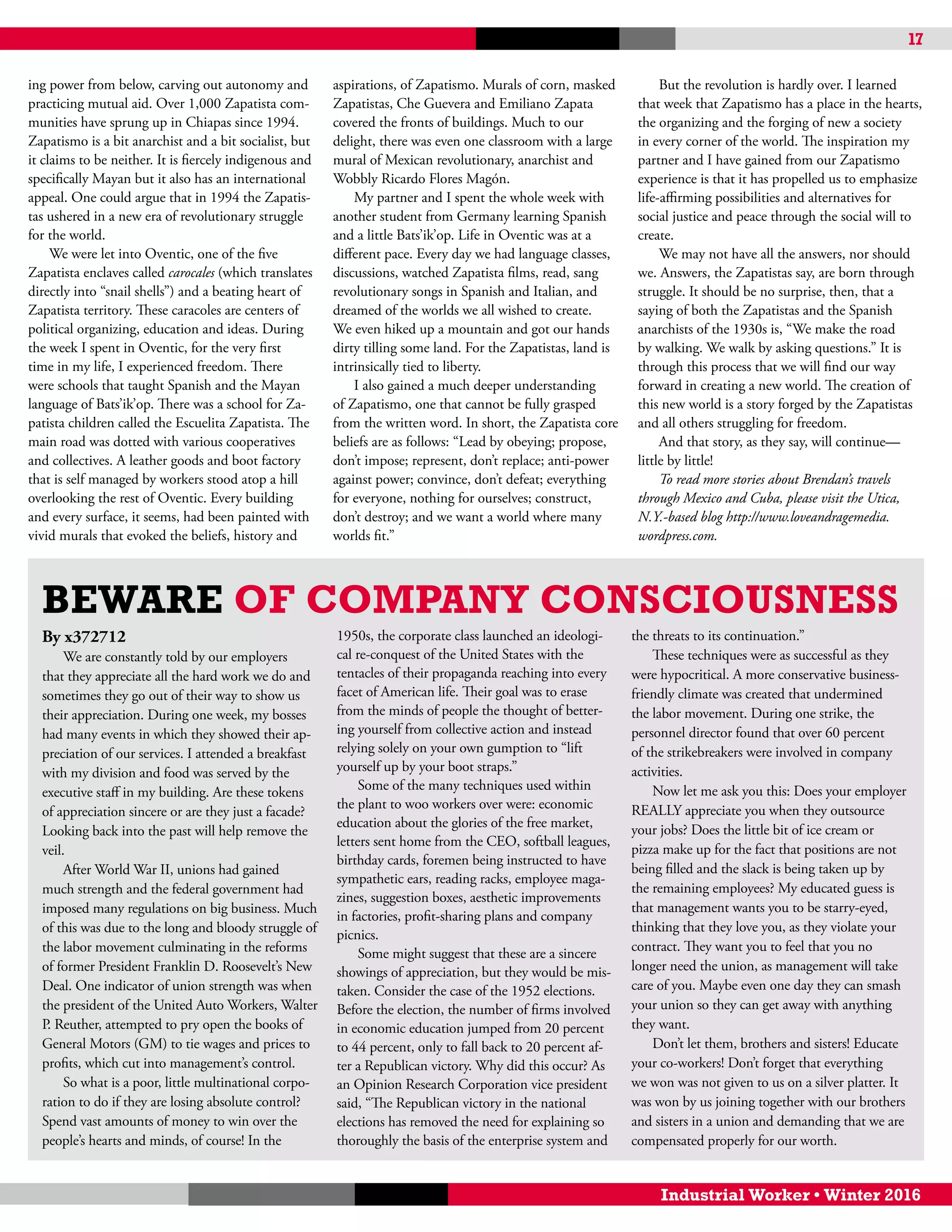 17
Industrial Worker • Winter 2016
Beware of Company Consciousness
By x372712
We are constantly told by our employers
that they appreciate all the hard work we do and
sometimes they go out of their way to show us
their appreciation. During one week, my bosses
had many events in which they showed their ap-
preciation of our services. I attended a breakfast
with my division and food was served by the
executive staff in my building. Are these tokens
of appreciation sincere or are they just a facade?
Looking back into the past will help remove the
veil.
After World War II, unions had gained
much strength and the federal government had
imposed many regulations on big business. Much
of this was due to the long and bloody struggle of
the labor movement culminating in the reforms
of former President Franklin D. Roosevelt’s New
Deal. One indicator of union strength was when
the president of the United Auto Workers, Walter
P. Reuther, attempted to pry open the books of
General Motors (GM) to tie wages and prices to
profits, which cut into management’s control.
So what is a poor, little multinational corpo-
ration to do if they are losing absolute control?
Spend vast amounts of money to win over the
people’s hearts and minds, of course! In the
1950s, the corporate class launched an ideologi-
cal re-conquest of the United States with the
tentacles of their propaganda reaching into every
facet of American life. Their goal was to erase
from the minds of people the thought of better-
ing yourself from collective action and instead
relying solely on your own gumption to “lift
yourself up by your boot straps.”
Some of the many techniques used within
the plant to woo workers over were: economic
education about the glories of the free market,
letters sent home from the CEO, softball leagues,
birthday cards, foremen being instructed to have
sympathetic ears, reading racks, employee maga-
zines, suggestion boxes, aesthetic improvements
in factories, profit-sharing plans and company
picnics.
Some might suggest that these are a sincere
showings of appreciation, but they would be mis-
taken. Consider the case of the 1952 elections.
Before the election, the number of firms involved
in economic education jumped from 20 percent
to 44 percent, only to fall back to 20 percent af-
ter a Republican victory. Why did this occur? As
an Opinion Research Corporation vice president
said, “The Republican victory in the national
elections has removed the need for explaining so
thoroughly the basis of the enterprise system and
the threats to its continuation.”
These techniques were as successful as they
were hypocritical. A more conservative business-
friendly climate was created that undermined
the labor movement. During one strike, the
personnel director found that over 60 percent
of the strikebreakers were involved in company
activities.
Now let me ask you this: Does your employer
REALLY appreciate you when they outsource
your jobs? Does the little bit of ice cream or
pizza make up for the fact that positions are not
being filled and the slack is being taken up by
the remaining employees? My educated guess is
that management wants you to be starry-eyed,
thinking that they love you, as they violate your
contract. They want you to feel that you no
longer need the union, as management will take
care of you. Maybe even one day they can smash
your union so they can get away with anything
they want.
Don’t let them, brothers and sisters! Educate
your co-workers! Don’t forget that everything
we won was not given to us on a silver platter. It
was won by us joining together with our brothers
and sisters in a union and demanding that we are
compensated properly for our worth.
ing power from below, carving out autonomy and
practicing mutual aid. Over 1,000 Zapatista com-
munities have sprung up in Chiapas since 1994.
Zapatismo is a bit anarchist and a bit socialist, but
it claims to be neither. It is fiercely indigenous and
specifically Mayan but it also has an international
appeal. One could argue that in 1994 the Zapatis-
tas ushered in a new era of revolutionary struggle
for the world.
We were let into Oventic, one of the five
Zapatista enclaves called carocales (which translates
directly into “snail shells”) and a beating heart of
Zapatista territory. These caracoles are centers of
political organizing, education and ideas. During
the week I spent in Oventic, for the very first
time in my life, I experienced freedom. There
were schools that taught Spanish and the Mayan
language of Bats’ik’op. There was a school for Za-
patista children called the Escuelita Zapatista. The
main road was dotted with various cooperatives
and collectives. A leather goods and boot factory
that is self managed by workers stood atop a hill
overlooking the rest of Oventic. Every building
and every surface, it seems, had been painted with
vivid murals that evoked the beliefs, history and
aspirations, of Zapatismo. Murals of corn, masked
Zapatistas, Che Guevera and Emiliano Zapata
covered the fronts of buildings. Much to our
delight, there was even one classroom with a large
mural of Mexican revolutionary, anarchist and
Wobbly Ricardo Flores Magón.
My partner and I spent the whole week with
another student from Germany learning Spanish
and a little Bats’ik’op. Life in Oventic was at a
different pace. Every day we had language classes,
discussions, watched Zapatista films, read, sang
revolutionary songs in Spanish and Italian, and
dreamed of the worlds we all wished to create.
We even hiked up a mountain and got our hands
dirty tilling some land. For the Zapatistas, land is
intrinsically tied to liberty.
I also gained a much deeper understanding
of Zapatismo, one that cannot be fully grasped
from the written word. In short, the Zapatista core
beliefs are as follows: “Lead by obeying; propose,
don’t impose; represent, don’t replace; anti-power
against power; convince, don’t defeat; everything
for everyone, nothing for ourselves; construct,
don’t destroy; and we want a world where many
worlds fit.”
But the revolution is hardly over. I learned
that week that Zapatismo has a place in the hearts,
the organizing and the forging of new a society
in every corner of the world. The inspiration my
partner and I have gained from our Zapatismo
experience is that it has propelled us to emphasize
life-affirming possibilities and alternatives for
social justice and peace through the social will to
create.
We may not have all the answers, nor should
we. Answers, the Zapatistas say, are born through
struggle. It should be no surprise, then, that a
saying of both the Zapatistas and the Spanish
anarchists of the 1930s is, “We make the road
by walking. We walk by asking questions.” It is
through this process that we will find our way
forward in creating a new world. The creation of
this new world is a story forged by the Zapatistas
and all others struggling for freedom.
And that story, as they say, will continue—
little by little!
To read more stories about Brendan’s travels
through Mexico and Cuba, please visit the Utica,
N.Y.-based blog http://www.loveandragemedia.
wordpress.com.
 