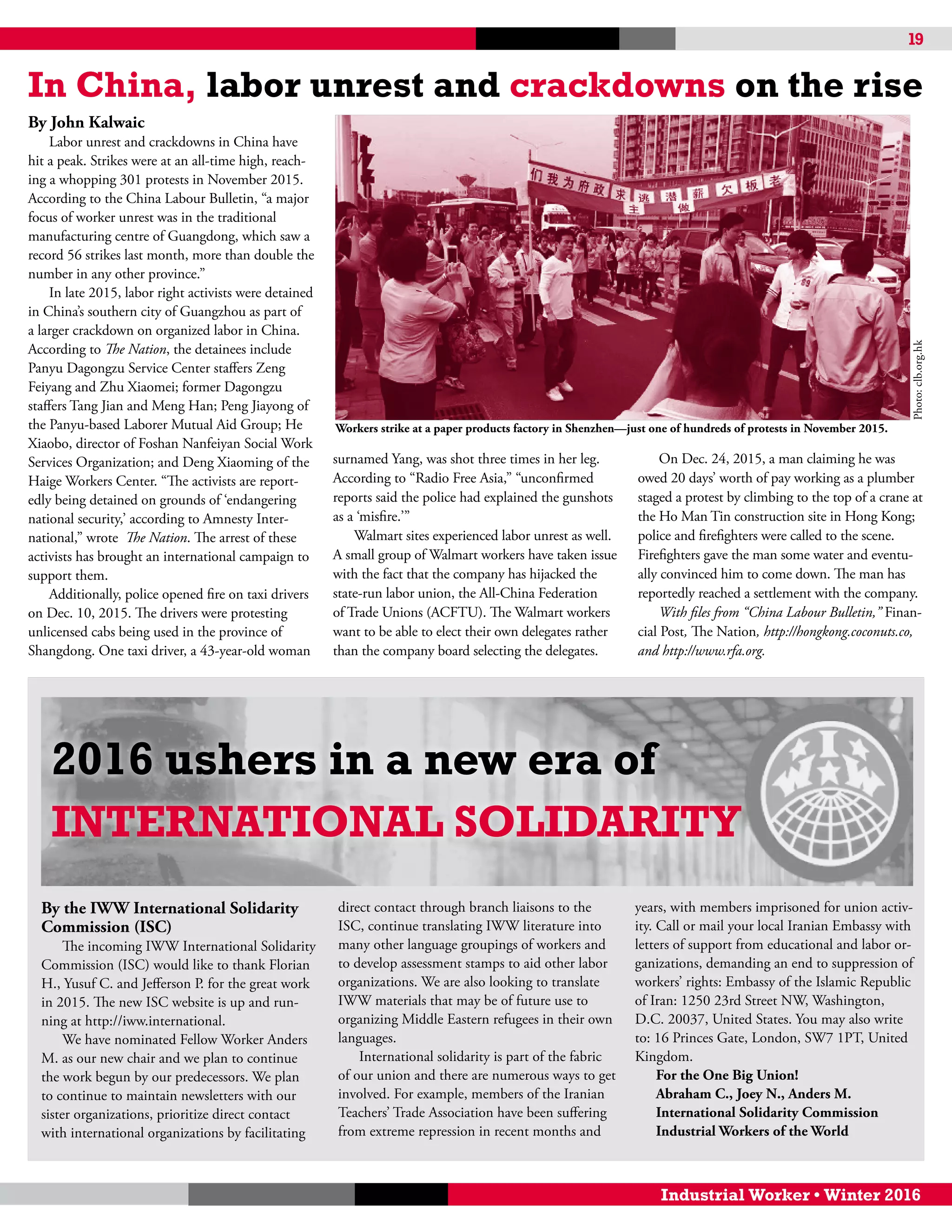 19
Industrial Worker • Winter 2016
2016 ushers in a new era of
International Solidarity
By the IWW International Solidarity
Commission (ISC)
The incoming IWW International Solidarity
Commission (ISC) would like to thank Florian
H., Yusuf C. and Jefferson P. for the great work
in 2015. The new ISC website is up and run-
ning at http://iww.international.
We have nominated Fellow Worker Anders
M. as our new chair and we plan to continue
the work begun by our predecessors. We plan
to continue to maintain newsletters with our
sister organizations, prioritize direct contact
with international organizations by facilitating
direct contact through branch liaisons to the
ISC, continue translating IWW literature into
many other language groupings of workers and
to develop assessment stamps to aid other labor
organizations. We are also looking to translate
IWW materials that may be of future use to
organizing Middle Eastern refugees in their own
languages.
International solidarity is part of the fabric
of our union and there are numerous ways to get
involved. For example, members of the Iranian
Teachers’ Trade Association have been suffering
from extreme repression in recent months and
years, with members imprisoned for union activ-
ity. Call or mail your local Iranian Embassy with
letters of support from educational and labor or-
ganizations, demanding an end to suppression of
workers’ rights: Embassy of the Islamic Republic
of Iran: 1250 23rd Street NW, Washington,
D.C. 20037, United States. You may also write
to: 16 Princes Gate, London, SW7 1PT, United
Kingdom.
For the One Big Union!
Abraham C., Joey N., Anders M.
International Solidarity Commission
Industrial Workers of the World
By John Kalwaic
Labor unrest and crackdowns in China have
hit a peak. Strikes were at an all-time high, reach-
ing a whopping 301 protests in November 2015.
According to the China Labour Bulletin, “a major
focus of worker unrest was in the traditional
manufacturing centre of Guangdong, which saw a
record 56 strikes last month, more than double the
number in any other province.”
In late 2015, labor right activists were detained
in China’s southern city of Guangzhou as part of
a larger crackdown on organized labor in China.
According to The Nation, the detainees include
Panyu Dagongzu Service Center staffers Zeng
Feiyang and Zhu Xiaomei; former Dagongzu
staffers Tang Jian and Meng Han; Peng Jiayong of
the Panyu-based Laborer Mutual Aid Group; He
Xiaobo, director of Foshan Nanfeiyan Social Work
Services Organization; and Deng Xiaoming of the
Haige Workers Center. “The activists are report-
edly being detained on grounds of ‘endangering
national security,’ according to Amnesty Inter-
national,” wrote The Nation. The arrest of these
activists has brought an international campaign to
support them.
Additionally, police opened fire on taxi drivers
on Dec. 10, 2015. The drivers were protesting
unlicensed cabs being used in the province of
Shangdong. One taxi driver, a 43-year-old woman
surnamed Yang, was shot three times in her leg.
According to “Radio Free Asia,” “unconfirmed
reports said the police had explained the gunshots
as a ‘misfire.’”
Walmart sites experienced labor unrest as well.
A small group of Walmart workers have taken issue
with the fact that the company has hijacked the
state-run labor union, the All-China Federation
of Trade Unions (ACFTU). The Walmart workers
want to be able to elect their own delegates rather
than the company board selecting the delegates.
On Dec. 24, 2015, a man claiming he was
owed 20 days’ worth of pay working as a plumber
staged a protest by climbing to the top of a crane at
the Ho Man Tin construction site in Hong Kong;
police and firefighters were called to the scene.
Firefighters gave the man some water and eventu-
ally convinced him to come down. The man has
reportedly reached a settlement with the company.
With files from “China Labour Bulletin,” Finan-
cial Post, The Nation, http://hongkong.coconuts.co,
and http://www.rfa.org.
In China, labor unrest and crackdowns on the rise
Workers strike at a paper products factory in Shenzhen—just one of hundreds of protests in November 2015.
Photo:clb.org.hk
 