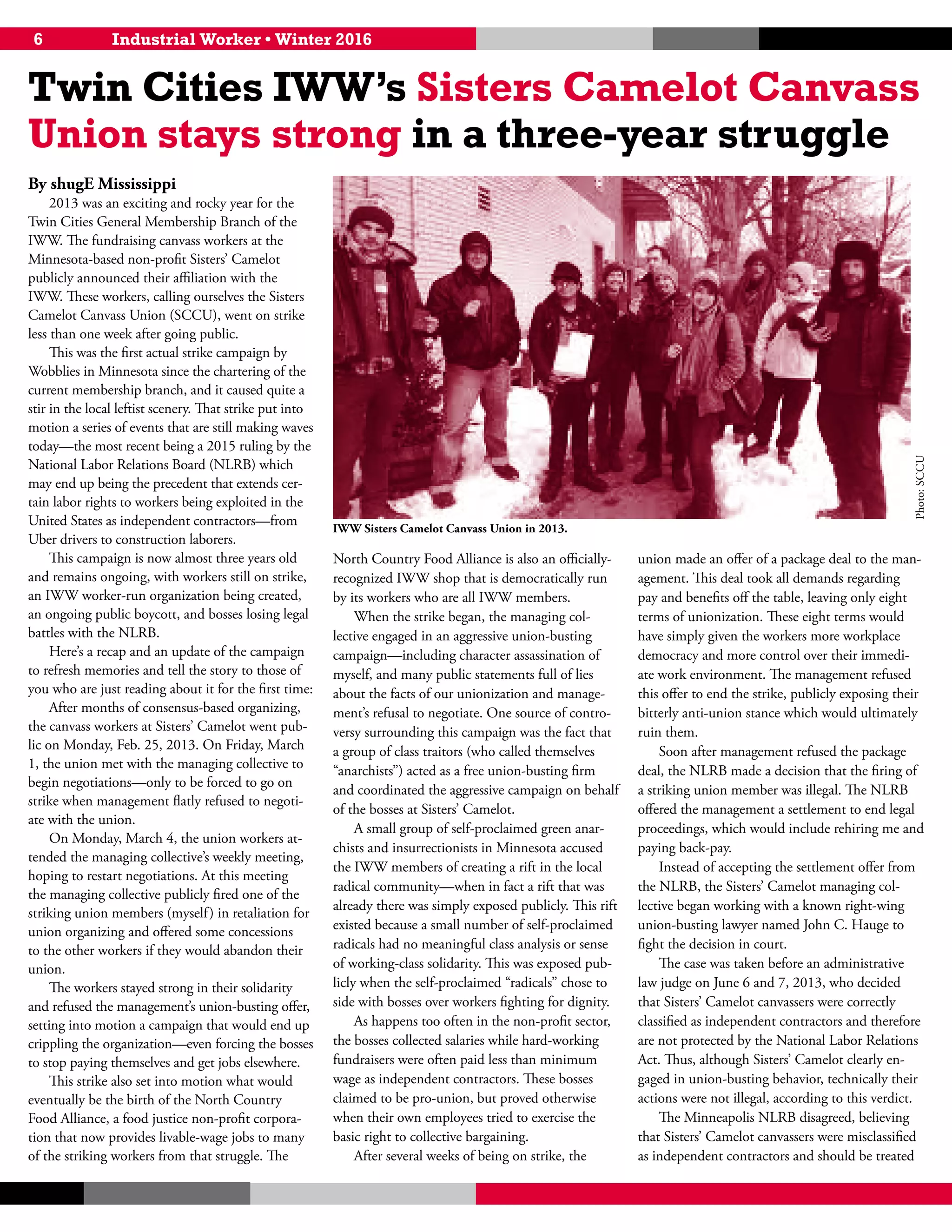 6 Industrial Worker • Winter 2016
By shugE Mississippi
2013 was an exciting and rocky year for the
Twin Cities General Membership Branch of the
IWW. The fundraising canvass workers at the
Minnesota-based non-profit Sisters’ Camelot
publicly announced their affiliation with the
IWW. These workers, calling ourselves the Sisters
Camelot Canvass Union (SCCU), went on strike
less than one week after going public.
This was the first actual strike campaign by
Wobblies in Minnesota since the chartering of the
current membership branch, and it caused quite a
stir in the local leftist scenery. That strike put into
motion a series of events that are still making waves
today—the most recent being a 2015 ruling by the
National Labor Relations Board (NLRB) which
may end up being the precedent that extends cer-
tain labor rights to workers being exploited in the
United States as independent contractors—from
Uber drivers to construction laborers.
This campaign is now almost three years old
and remains ongoing, with workers still on strike,
an IWW worker-run organization being created,
an ongoing public boycott, and bosses losing legal
battles with the NLRB.
Here’s a recap and an update of the campaign
to refresh memories and tell the story to those of
you who are just reading about it for the first time:
After months of consensus-based organizing,
the canvass workers at Sisters’ Camelot went pub-
lic on Monday, Feb. 25, 2013. On Friday, March
1, the union met with the managing collective to
begin negotiations—only to be forced to go on
strike when management flatly refused to negoti-
ate with the union.
On Monday, March 4, the union workers at-
tended the managing collective’s weekly meeting,
hoping to restart negotiations. At this meeting
the managing collective publicly fired one of the
striking union members (myself) in retaliation for
union organizing and offered some concessions
to the other workers if they would abandon their
union.
The workers stayed strong in their solidarity
and refused the management’s union-busting offer,
setting into motion a campaign that would end up
crippling the organization—even forcing the bosses
to stop paying themselves and get jobs elsewhere.
This strike also set into motion what would
eventually be the birth of the North Country
Food Alliance, a food justice non-profit corpora-
tion that now provides livable-wage jobs to many
of the striking workers from that struggle. The
North Country Food Alliance is also an officially-
recognized IWW shop that is democratically run
by its workers who are all IWW members.
When the strike began, the managing col-
lective engaged in an aggressive union-busting
campaign—including character assassination of
myself, and many public statements full of lies
about the facts of our unionization and manage-
ment’s refusal to negotiate. One source of contro-
versy surrounding this campaign was the fact that
a group of class traitors (who called themselves
“anarchists”) acted as a free union-busting firm
and coordinated the aggressive campaign on behalf
of the bosses at Sisters’ Camelot.
A small group of self-proclaimed green anar-
chists and insurrectionists in Minnesota accused
the IWW members of creating a rift in the local
radical community—when in fact a rift that was
already there was simply exposed publicly. This rift
existed because a small number of self-proclaimed
radicals had no meaningful class analysis or sense
of working-class solidarity. This was exposed pub-
licly when the self-proclaimed “radicals” chose to
side with bosses over workers fighting for dignity.
As happens too often in the non-profit sector,
the bosses collected salaries while hard-working
fundraisers were often paid less than minimum
wage as independent contractors. These bosses
claimed to be pro-union, but proved otherwise
when their own employees tried to exercise the
basic right to collective bargaining.
After several weeks of being on strike, the
union made an offer of a package deal to the man-
agement. This deal took all demands regarding
pay and benefits off the table, leaving only eight
terms of unionization. These eight terms would
have simply given the workers more workplace
democracy and more control over their immedi-
ate work environment. The management refused
this offer to end the strike, publicly exposing their
bitterly anti-union stance which would ultimately
ruin them.
Soon after management refused the package
deal, the NLRB made a decision that the firing of
a striking union member was illegal. The NLRB
offered the management a settlement to end legal
proceedings, which would include rehiring me and
paying back-pay.
Instead of accepting the settlement offer from
the NLRB, the Sisters’ Camelot managing col-
lective began working with a known right-wing
union-busting lawyer named John C. Hauge to
fight the decision in court.
The case was taken before an administrative
law judge on June 6 and 7, 2013, who decided
that Sisters’ Camelot canvassers were correctly
classified as independent contractors and therefore
are not protected by the National Labor Relations
Act. Thus, although Sisters’ Camelot clearly en-
gaged in union-busting behavior, technically their
actions were not illegal, according to this verdict.
The Minneapolis NLRB disagreed, believing
that Sisters’ Camelot canvassers were misclassified
as independent contractors and should be treated
IWW Sisters Camelot Canvass Union in 2013.
Photo:SCCU
Twin Cities IWW’s Sisters Camelot Canvass
Union stays strong in a three-year struggle
 