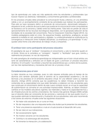 Tecnología en Marcha,
Vol. 28, N.° 1, Enero-Marzo 2015 123
tipo de aprendizaje uno cada vez más apetecido entre los estudiantes y profesionales que
buscan mejorar sus destrezas, habilidades y conocimientos generales o profesionales.
En los procesos virtuales debe prevalecer la comunicación fluida y efectiva, en una atmósfera
cálida y con un acompañamiento constante de las actividades que realizan los participantes.
Para esto se hace necesario definir un protocolo de comunicación, denominado netiqueta o
etiqueta en la red, a efectos de que lo plano que pueda ser la comunicación entre computadoras
se favorezca con la cercanía y calidez entre los interlocutores. Todo esto sin perder de vista el
aprovechamiento de los recursos tecnológicos disponibles, con la apropiada selección de las
bondades de la sociedad del conocimiento. Para la Corporación Colombia Digital (2012), los
modelos pedagógicos están en crisis. De esquemas lineales, autoritarios, analógicos, se está
pasando a modelos en red, participativos y digitales. La unidisciplinariedad es sustituida por la
convergencia e interacción entre múltiples disciplinas. La enseñanza y el aprendizaje “in situ”
quedan atrás frente a las alternativas de trabajo virtual y compartido.
El profesor-tutor como participante del proceso educativo
El paradigma de que el “profesor” monopoliza el conocimiento y solo lo transmite quedó en
el olvido. Ahora se le considera un “consejero”, “experto” o “facilitador” que guía, orienta y
realimenta los procesos, en vez de imponerlos.
En este paradigma de enseñanza-aprendizaje es indispensable que el tutor virtual exhiba una
serie de características y atributos con el objeto de guiar y promover un proceso educativo
dinámico. En el Cuadro 1 se enlistan y resumen las características que, a criterio de los autores,
son las más representativas y necesarias del tutor de un proceso virtual.
Consideraciones para el tutor
La labor docente es muy compleja, pues no solo requiere actitudes para el manejo de los
alumnos sino también aptitudes para el dominio de su especialidad académica y de las
técnicas y los procesos en el ambiente educativo virtual. En una reflexión sobre su realidad
docente, Zúñiga (2010) comenta que los académicos no deben limitarse a transmitir los
contenidos de su especialidad sino que están llamados a colaborar con los estudiantes para
que construyan el conocimiento dentro de este nuevo contexto social, en el que la capacidad
de autoformación se convierta en una actividad imprescindible. Además, se deben introducir
cambios en los modelos educativos vigentes, los materiales y hasta en la capacidad técnica y
de infraestructura de los centros universitarios. De manera más general, Borges (2005) señala
que el docente debe ser consciente de las acciones y carencias en las que puede incurrir y
que puedan estimular la desmotivación y frustración de sus estudiantes; este autor recomienda
a los tutores de entornos virtuales evitar las siguientes situaciones:
•	 No haber sido estudiante de un curso en línea.
•	 No dar respuesta o dar una respuesta tardía a las dudas que le presenten los estudiantes.
•	 Tener una presencia esporádica o nula en el aula durante el desarrollo del curso.
•	 No ser claro en sus indicaciones.
•	 Ser excesivamente rígido.
•	 No mostrar cercanía con los estudiantes.
•	 Contribuir a la sobrecarga del estudiante.
•	 No fomentar la interacción y la colaboración.
 