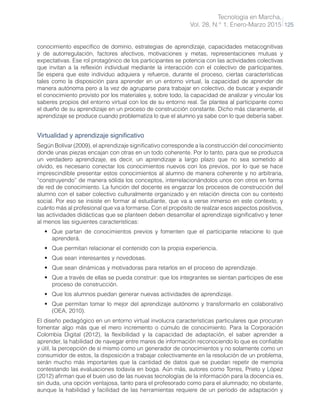 Tecnología en Marcha,
Vol. 28, N.° 1, Enero-Marzo 2015 125
conocimiento específico de dominio, estrategias de aprendizaje, capacidades metacognitivas
y de autorregulación, factores afectivos, motivaciones y metas, representaciones mutuas y
expectativas. Ese rol protagónico de los participantes se potencia con las actividades colectivas
que invitan a la reflexión individual mediante la interacción con el colectivo de participantes.
Se espera que este individuo adquiera y refuerce, durante el proceso, ciertas características
tales como la disposición para aprender en un entorno virtual, la capacidad de aprender de
manera autónoma pero a la vez de agruparse para trabajar en colectivo, de buscar y expandir
el conocimiento provisto por los materiales y, sobre todo, la capacidad de analizar y vincular los
saberes propios del entorno virtual con los de su entorno real. Se plantea al participante como
el dueño de su aprendizaje en un proceso de construcción constante. Dicho más claramente, el
aprendizaje se produce cuando problematiza lo que el alumno ya sabe con lo que debería saber.
Virtualidad y aprendizaje significativo
Según Bolívar (2009), el aprendizaje significativo corresponde a la construcción del conocimiento
donde unas piezas encajan con otras en un todo coherente. Por lo tanto, para que se produzca
un verdadero aprendizaje, es decir, un aprendizaje a largo plazo que no sea sometido al
olvido, es necesario conectar los conocimientos nuevos con los previos, por lo que se hace
imprescindible presentar estos conocimientos al alumno de manera coherente y no arbitraria,
“construyendo” de manera sólida los conceptos, interrelacionándolos unos con otros en forma
de red de conocimiento. La función del docente es engarzar los procesos de construcción del
alumno con el saber colectivo culturalmente organizado y en relación directa con su contexto
social. Por eso se insiste en formar al estudiante, que va a verse inmerso en este contexto, y
cuánto más al profesional que va a formarse. Con el propósito de realzar esos aspectos positivos,
las actividades didácticas que se planteen deben desarrollar el aprendizaje significativo y tener
al menos las siguientes características:
•	 Que partan de conocimientos previos y fomenten que el participante relacione lo que
aprenderá.
•	 Que permitan relacionar el contenido con la propia experiencia.
•	 Que sean interesantes y novedosas.
•	 Que sean dinámicas y motivadoras para retarlos en el proceso de aprendizaje.
•	 Que a través de ellas se pueda construir: que los integrantes se sientan partícipes de ese
proceso de construcción.
•	 Que los alumnos puedan generar nuevas actividades de aprendizaje.
•	 Que permitan tomar lo mejor del aprendizaje autónomo y transformarlo en colaborativo
(OEA, 2010).
El diseño pedagógico en un entorno virtual involucra características particulares que procuran
fomentar algo más que el mero incremento o cúmulo de conocimiento. Para la Corporación
Colombia Digital (2012), la flexibilidad y la capacidad de adaptación, el saber aprender a
aprender, la habilidad de navegar entre mares de información reconociendo lo que es confiable
y útil, la percepción de sí mismo como un generador de conocimientos y no solamente como un
consumidor de estos, la disposición a trabajar colectivamente en la resolución de un problema,
serán mucho más importantes que la cantidad de datos que se puedan repetir de memoria
contestando las evaluaciones todavía en boga. Aún más, autores como Torres, Prieto y López
(2012) afirman que el buen uso de las nuevas tecnologías de la información para la docencia es,
sin duda, una opción ventajosa, tanto para el profesorado como para el alumnado; no obstante,
aunque la habilidad y facilidad de las herramientas requiere de un período de adaptación y
 