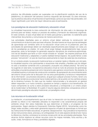 Tecnología en Marcha,
Vol. 28, N.° 1, Enero-Marzo 2015
126
práctica, las dificultades pueden ser superadas con la planificación explícita del uso de la
plataforma y la valoración del esfuerzo continuo requerido del alumnado. Es claro entonces,
que la práctica educativa virtual favorece el aprendizaje y procura que sea más perdurable, con
mayor significado y por tanto de mayor relevancia para el participante.
Los paradigmas de educación tradicional y educación virtual
La virtualidad trasciende la mera extracción de información de sitos web o la descarga de
archivos para ser leídos; implica un proceso de análisis y formación de relaciones cognitivas.
En este contexto, el aula virtual debe ser el medio para pensar y aprender, no solamente para
intercambiar documentos y comunicarse de manera asincrónica.
Las actividades diseñadas para un entorno virtual deben estimular la construcción del
conocimiento en el alumno para que sean eficaces. De esta manera se intuye que las estrategias
de aprendizaje son similares tanto en la educación virtual como en la presencial, pero las
actividades de aprendizaje deben ser diseñadas específicamente para trabajar con cada uno
de los paradigmas ya citados. Un aula virtual exige trabajar escalonadamente bajo nuevos
esquemas, pues la tecnología ha generado espacios disruptivos de enseñanza-aprendizaje.
Uno de los desafíos que tiene un tutor virtual consiste en “acoplar” las mejores prácticas de la
educación tradicional y adaptarlas a nuestra realidad tiempo-espacio. Se puede llamar a este
proceso “reinvención”, en pos de maximizar positivamente lo mejor de cada tipo de enseñanza.
En un contexto amplio, la educación tradicional tiene un carácter rígido e inflexible; por otro lado,
la virtualidad expone a los participantes a situaciones más amplias y flexibles que los obligan
no solo a recolectar contenido sino a procesarlo y buscarle una utilidad práctica. Tal como se
ha sugerido en este texto, la experiencia educativa virtual se nutre de procesos de aprendizaje
atribuibles a la práctica presencial como mecanismo para generar conocimiento. No obstante, la
virtualidad supone un proceso de construcción constante, de apropiación de conocimientos tanto
del entorno virtual como de la discusión con los otros participantes y la lectura e interpretación
de la información. Los procesos educativos, al igual que cualquier proceso humano, tienen una
indiscutible tendencia a evolucionar hacia niveles óptimos y de acuerdo con los cambios propios
de la dinámica humana. Es claro que los medios instruccionales y la educación en general
deben responder a un nuevo contexto y ajustarse en tiempo y espacio a sus beneficiarios. Un
nuevo componente se suma a estos procesos educativos y corresponde a un criterio propio
de la modernidad: la flexibilidad. El cuadro 2 resume algunos elementos comparativos entre el
denominado paradigma educativo tradicional y el paradigma virtual.
Los recursos en la educación virtual
La mediación, el acompañamiento que da el tutor, la interacción con los demás participantes
pierden su efecto si los materiales utilizados no responden a las características propias del
ambiente virtual. Son estos materiales los que determinan el interés y el progreso de los
participantes. Según plantea la Corporación Colombia Digital (2012), herramientas como los
blogs, redes sociales y wikis están generando espacios virtuales de aprendizaje no formal que
las instituciones formales educativas, en general, desaprovechan. Aquí prevalece la importancia
de las instrucciones claras, precisas y sin ambigüedad. Es en este aspecto donde el tutor marca
la diferencia y facilita o entorpece la correcta consecución de las actividades planteadas. Para
alcanzar dichos objetivos se utilizan recursos como los mapas mentales, foros escritos y de
audio, chats, formularios en línea y portafolios digitales.
 