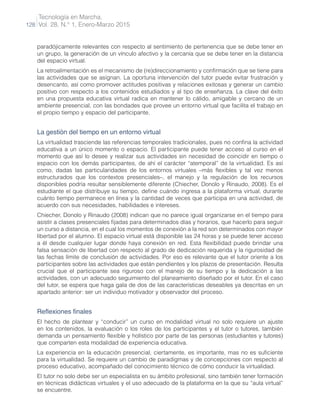 Tecnología en Marcha,
Vol. 28, N.° 1, Enero-Marzo 2015
128
paradójicamente relevantes con respecto al sentimiento de pertenencia que se debe tener en
un grupo, la generación de un vínculo afectivo y la cercanía que se debe tener en la distancia
del espacio virtual.
La retroalimentación es el mecanismo de (re)direccionamiento y confirmación que se tiene para
las actividades que se asignan. La oportuna intervención del tutor puede evitar frustración y
desencanto, así como promover actitudes positivas y relaciones exitosas y generar un cambio
positivo con respecto a los contenidos estudiados y al tipo de enseñanza. La clave del éxito
en una propuesta educativa virtual radica en mantener lo cálido, amigable y cercano de un
ambiente presencial, con las bondades que provee un entorno virtual que facilita el trabajo en
el propio tiempo y espacio del participante.
La gestión del tiempo en un entorno virtual
La virtualidad trasciende las referencias temporales tradicionales, pues no confina la actividad
educativa a un único momento o espacio. El participante puede tener acceso al curso en el
momento que así lo desee y realizar sus actividades sin necesidad de coincidir en tiempo o
espacio con los demás participantes, de ahí el carácter “atemporal” de la virtualidad. Es así
como, dadas las particularidades de los entornos virtuales –más flexibles y tal vez menos
estructurados que los contextos presenciales–, el manejo y la regulación de los recursos
disponibles podría resultar sensiblemente diferente (Chiecher, Donolo y Rinaudo, 2008). Es el
estudiante el que distribuye su tiempo, define cuándo ingresa a la plataforma virtual, durante
cuánto tiempo permanece en línea y la cantidad de veces que participa en una actividad, de
acuerdo con sus necesidades, habilidades e intereses.
Chiecher, Donolo y Rinaudo (2008) indican que no parece igual organizarse en el tiempo para
asistir a clases presenciales fijadas para determinados días y horarios, que hacerlo para seguir
un curso a distancia, en el cual los momentos de conexión a la red son determinados con mayor
libertad por el alumno. El espacio virtual está disponible las 24 horas y se puede tener acceso
a él desde cualquier lugar donde haya conexión en red. Esta flexibilidad puede brindar una
falsa sensación de libertad con respecto al grado de dedicación requerida y la rigurosidad de
las fechas límite de conclusión de actividades. Por eso es relevante que el tutor oriente a los
participantes sobre las actividades que están pendientes y los plazos de presentación. Resulta
crucial que el participante sea riguroso con el manejo de su tiempo y la dedicación a las
actividades, con un adecuado seguimiento del planeamiento diseñado por el tutor. En el caso
del tutor, se espera que haga gala de dos de las características deseables ya descritas en un
apartado anterior: ser un individuo motivador y observador del proceso.
Reflexiones finales
El hecho de plantear y “conducir” un curso en modalidad virtual no solo requiere un ajuste
en los contenidos, la evaluación o los roles de los participantes y el tutor o tutores, también
demanda un pensamiento flexible y holístico por parte de las personas (estudiantes y tutores)
que comparten esta modalidad de experiencia educativa.
La experiencia en la educación presencial, ciertamente, es importante, mas no es suficiente
para la virtualidad. Se requiere un cambio de paradigmas y de concepciones con respecto al
proceso educativo, acompañado del conocimiento técnico de cómo conducir la virtualidad.
El tutor no solo debe ser un especialista en su ámbito profesional, sino también tener formación
en técnicas didácticas virtuales y el uso adecuado de la plataforma en la que su “aula virtual”
se encuentre.
 