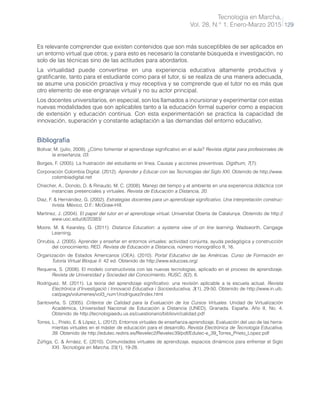 Tecnología en Marcha,
Vol. 28, N.° 1, Enero-Marzo 2015 129
Es relevante comprender que existen contenidos que son más susceptibles de ser aplicados en
un entorno virtual que otros; y para esto es necesario la constante búsqueda e investigación, no
solo de las técnicas sino de las actitudes para abordarlos.
La virtualidad puede convertirse en una experiencia educativa altamente productiva y
gratificante, tanto para el estudiante como para el tutor, si se realiza de una manera adecuada,
se asume una posición proactiva y muy receptiva y se comprende que el tutor no es más que
otro elemento de ese engranaje virtual y no su actor principal.
Los docentes universitarios, en especial, son los llamados a incursionar y experimentar con estas
nuevas modalidades que son aplicables tanto a la educación formal superior como a espacios
de extensión y educación continua. Con esta experimentación se practica la capacidad de
innovación, superación y constante adaptación a las demandas del entorno educativo.
Bibliografía
Bolívar, M. (julio, 2009). ¿Cómo fomentar el aprendizaje significativo en el aula? Revista digital para profesionales de
la enseñanza, 03.
Borges, F. (2005). La frustración del estudiante en línea. Causas y acciones preventivas. Digithum, 7(7).
Corporación Colombia Digital. (2012). Aprender y Educar con las Tecnologías del Siglo XXI. Obtenido de http://www.
colombiadigital.net
Chiecher, A., Donolo, D. & Rinaudo, M. C. (2008). Manejo del tiempo y el ambiente en una experiencia didáctica con
instancias presenciales y virtuales. Revista de Educación a Distancia, 20.
Díaz, F. & Hernández, G. (2002). Estrategias docentes para un aprendizaje significativo. Una interpretación construc-
tivista. México, D.F.: McGraw-Hill.
Martínez, J. (2004). El papel del tutor en el aprendizaje virtual. Universitat Oberta de Catalunya. Obtenido de http://
www.uoc.edu/dt/20383/
Moore, M. & Kearsley, G. (2011). Distance Education: a systems view of on line learning. Wadsworth, Cengage
Learning.
Onrubia, J. (2005). Aprender y enseñar en entornos virtuales: actividad conjunta, ayuda pedagógica y construcción
del conocimiento. RED. Revista de Educación a Distancia, número monográfico II, 16.
Organización de Estados Americanos (OEA). (2010). Portal Educativo de las Américas. Curso de Formación en
Tutoría Virtual Bloque II. 42 ed. Obtenido de http://www.educoas.org/
Requena, S. (2008). El modelo constructivista con las nuevas tecnologías, aplicado en el proceso de aprendizaje.
Revista de Universidad y Sociedad del Conocimiento, RUSC, 5(2), 6.
Rodríguez, M. (2011). La teoría del aprendizaje significativo: una revisión aplicable a la escuela actual. Revista
Electrònica d’Investigació i Innovació Educativa i Socioeducativa, 3(1), 29-50. Obtenido de http://www.in.uib.
cat/pags/volumenes/vol3_num1/rodriguez/index.html
Santoveña, S. (2005). Criterios de Calidad para la Evaluación de los Cursos Virtuales. Unidad de Virtualización
Académica, Universidad Nacional de Educación a Distancia (UNED), Granada. España. Año II, No. 4.
Obtenido de http://tecnologiaedu.us.es/cuestionario/bibliovir/calidad.pdf
Torres, L., Prieto, E. & López, L. (2012). Entornos virtuales de enseñanza-aprendizaje. Evaluación del uso de las herra-
mientas virtuales en el máster de educación para el desarrollo. Revista Electrónica de Tecnología Educativa,
39. Obtenido de http://edutec.rediris.es/Revelec2/Revelec39/pdf/Edutec-e_39_Torres_Prieto_Lopez.pdf
Zúñiga, C. & Arnáez, E. (2010). Comunidades virtuales de aprendizaje, espacios dinámicos para enfrentar el Siglo
XXI. Tecnología en Marcha, 23(1), 19-28.
 