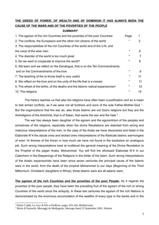 THE GREED OF POWER, OF WEALTH AND OF DOMINION IT HAS ALWAYS BEEN THE
CAUSE OF THE WARS AND OF THE POVERTIES OF THE PEOPLE
SUMMARY
1. The egoism of the rich Countries and the poverties of the poor Countries Page 1
2. The conflicts, the Europeans and the other rich citizens of the world " 2
3. The responsibilities of the rich Countries of the world and of the U.N. and
the voice of the wise men " 6
4. The disorder of the world is too much great " 7
5. Do we want to cooperate to improve the world? " 8
6. We learn and we reflect on the Decalogue, that is on the Ten Commandments,
and on the Commandments of the love " 9
7. The teaching of the to Know itself is very useful " 11
8. We reflect on the love and on the unity of the life that is a mosaic " 11
9. The wheel of the births, of the deaths and the Islamic radical expansionism " 12
10. The religions " 14
The history teaches us that also the religions have often been a justification and an a mean
to bait armed conflicts, as if we were not all brothers and sons of the sole Father-Mother-God 1
.
But the organizations that the war do, also those Islamic are not God’s religions but they are the
Antireligions of the Antichrist, that is of Satan, that wants the war and the hate 2
.
The war has always been daughter of the egoism and the egocentrism of the peoples and
sometimes of the religions, especially when the divine Revelations are distorted from wrong and
malicious interpretations of the men. In the case of the Arabs we have discovered and listed in the
Elaborate N°4 the astute ones and wicked ones interpretations of the Radicals Islamic warmongers
of even 14 themes of the Koran in how much we have not found in the bookstore an analogous
job. Such wrong interpretations twist at multilevel the general meaning of the Divine Revelation to
the Prophet of the pagan Arabs, Mohammed. You will find the aforesaid Elaborate N°4 in our
Catechism in the Deepenings of the Religions in the folder of the Islam. Such wrong interpretations
of the Arabic expansionists have been since seven centuries the principal cause of the Islamic
wars in the world, from the death of the prophet Mohammed to our days (Beginning of the Third
Millennium: Christians' slaughters in Africa); these Islamic wars are all satanic wars.
The egoism of the rich Countries and the poverties of the poor People: As it regards the
poverties of the poor people, they have been the prevailing fruit of the egoism of the rich or strong
Countries of the world since the antiquity. In these last centuries the egoism of the rich Nations is
demonstrated by the enormous accumulation of the wealths of every type in the banks and in the
1
Eileen Caddy, La voce di Dio a Findhorn, pages 103-104, Mediterranee
2
Maria di Nazareth, Messaggi da Medjugorje, Message dated 25 September 2001, Shalom
1
 