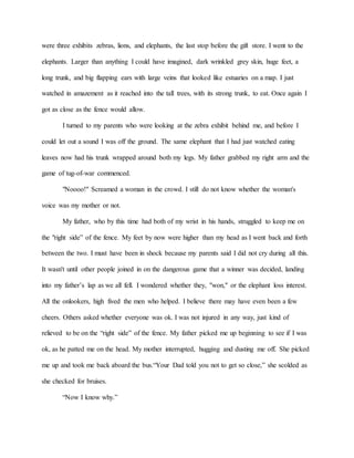 were three exhibits zebras, lions, and elephants, the last stop before the gift store. I went to the
elephants. Larger than anything I could have imagined, dark wrinkled grey skin, huge feet, a
long trunk, and big flapping ears with large veins that looked like estuaries on a map. I just
watched in amazement as it reached into the tall trees, with its strong trunk, to eat. Once again I
got as close as the fence would allow.
I turned to my parents who were looking at the zebra exhibit behind me, and before I
could let out a sound I was off the ground. The same elephant that I had just watched eating
leaves now had his trunk wrapped around both my legs. My father grabbed my right arm and the
game of tug-of-war commenced.
"Noooo!" Screamed a woman in the crowd. I still do not know whether the woman's
voice was my mother or not.
My father, who by this time had both of my wrist in his hands, struggled to keep me on
the "right side” of the fence. My feet by now were higher than my head as I went back and forth
between the two. I must have been in shock because my parents said I did not cry during all this.
It wasn't until other people joined in on the dangerous game that a winner was decided, landing
into my father’s lap as we all fell. I wondered whether they, "won," or the elephant loss interest.
All the onlookers, high fived the men who helped. I believe there may have even been a few
cheers. Others asked whether everyone was ok. I was not injured in any way, just kind of
relieved to be on the “right side” of the fence. My father picked me up beginning to see if I was
ok, as he patted me on the head. My mother interrupted, hugging and dusting me off. She picked
me up and took me back aboard the bus.“Your Dad told you not to get so close,” she scolded as
she checked for bruises.
“Now I know why.”
 