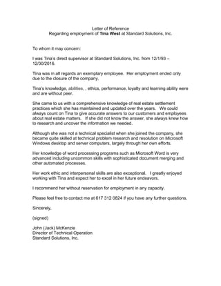 Letter of Reference
Regarding employment of Tina West at Standard Solutions, Inc.
To whom it may concern:
I was Tina’s direct supervisor at Standard Solutions, Inc. from 12/1/93 –
12/30/2016.
Tina was in all regards an exemplary employee. Her employment ended only
due to the closure of the company.
Tina’s knowledge, abilities, , ethics, performance, loyalty and learning ability were
and are without peer.
She came to us with a comprehensive knowledge of real estate settlement
practices which she has maintained and updated over the years. We could
always count on Tina to give accurate answers to our customers and employees
about real estate matters. If she did not know the answer, she always knew how
to research and uncover the information we needed.
Although she was not a technical specialist when she joined the company, she
became quite skilled at technical problem research and resolution on Microsoft
Windows desktop and server computers, largely through her own efforts.
Her knowledge of word processing programs such as Microsoft Word is very
advanced including uncommon skills with sophisticated document merging and
other automated processes.
Her work ethic and interpersonal skills are also exceptional. I greatly enjoyed
working with Tina and expect her to excel in her future endeavors.
I recommend her without reservation for employment in any capacity.
Please feel free to contact me at 617 312 0824 if you have any further questions.
Sincerely,
(signed)
John (Jack) McKenzie
Director of Technical Operation
Standard Solutions, Inc.
 