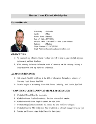 Husam Hasan Khaled Abedalqader
Personal Details
Nationality : Jordanian
Gender : Male
Martial Status : Married
Date of Birth : 62/7/1986
Palce of Birth: Abu Dhabi – United Arab Emirates
Religion : Muslim
Phone Number:+971562050562
Email Address : husamabedalqader@yahoo.com
OBJECTIVES:
 An organized and efficient dynamic worker, who will be able to cope with high pressure
environment and tight deadlines
 While retaining an interest in both the needs of customers and the company, seeking a
career that meets with my mentioned experience .
ACADEMIC RECORD:
 High school (Tawjihi) certificate in the field of Information Technology, Ministry of
Education, Irbid, Jordan, Jun/2008.
 Bachelor degree of Accounting From Irbid Private University, Irbid, Jordan Sep/2013.
TRAINING COURSES AND PRACTICAL EXPERIENCES:
 Worked at Al Joud Hotel for six months.
 Worked at Omaia Hotel and restaurant for three years and six months.
 Worked at Sweety Jeans shops for clothes for three years.
 Worked at Papa John's Restaurants Inc. opened the Irbid branch for one year.
 Worked at Arabella Mall (Exhibition Star for clothes) as a branch manager for a one year.
 Opening and Owning a shop Knits Europe for three years.
 