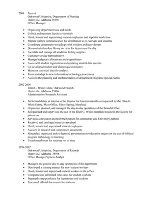 2008 Present
Oakwood University, Department of Nursing
Huntsville, Alabama 35896
Office Manager
• Organizing department task and needs
• Collect and maintain faculty credentials
• Hired, trained and supervising student employees and reported work time
• Prepare written communication for distribution to co-workers and students
• Coordinate department workshops with vendors and interviewers
• Demonstrated on-line library services for department faculty
• Facilitate and manage all academic testing supplies
• Customer service representative
• Manage budgetary allocations and expenditures
• Assist with student registration and updating student data records
• Co-developed student and alumni questionnaires
• Maintain statistical data for analysis
• Train and adapt to new information technology procedures
• Assist in the planning and implementation of department programs/special events
2002-2008
Ellen G. White Estate, Oakwood Branch
Huntsville, Alabama 35896
Administrative/Research Assistant
• Performed duties as interim to the director for fourteen months as requested by the Ellen G.
White Estate, Main Office, Silver Spring, Maryland
• Organized, planned, and managed the day-to-day operations of the Branch Office
• Safeguarded and supervised the use of the Ellen G. White materials housed in the facility for
patron use
• Served as a resource and reference person for community and University patrons
• Received and cataloged materials received
• Hired, trained and supervised student employees
• Assisted in research and compilation documents
• Scheduled, organized and co-lectured presentations to education majors on the use of Biblical
program technology in teaching
• Coordinated tours for students out of state
1999-2002
Oakwood University, Department of Records
Huntsville, Alabama 35896
Office Manager/System Analyst
• Managed the general day-to-day operations of the department
• Developed a training manual for new student workers
• Hired, trained and supervised student workers in the office
• Computed and submitted time cards for student workers
• Prepared correspondence for department and students
• Processed official documents for students
 