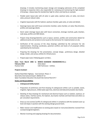 Page 2 of 4
drawings. It includes maintaining proper storage and managing submission of the completed
drawings to respective client, also responsible for reviewing and maintaining the high standard
of drawings. I always keep the standard bar high for others and lead by an example.
o Potable water layout plan with all valve i.e. gate valve, washout valve, air valve, non-return
valve, pressure reducer valve.
o Irrigation layout plan with fire hydrant, washout chamber, gate valve, air valve and details.
o Sewerage layout plan with house connection chamber, valve chamber, air valve, flow direction,
profiles and sewerage details.
o Storm water drainage layout plan with future connection, drainage manhole, gully chamber,
soak away, profiles and SWD details.
o Prepare shop drawings/sketches such as layout, sections, profiles and construction details for
additional works and variations to be issued to the Contractor for implementation on site.
o Verification of the accuracy of the shop drawings submitted by the contractor for site
implementation, Checking coordinates, potential conflicts and levels of all proposed utilities
submitted by the Contractor.
o Preparing the drawings for the presentation, concept design, .preliminary design, detailed
design, tender, and various utilities for Infrastructure.
o Prepare pipe route / following given corridors.
Date: From March 2006 to
February 2014
BEMCO ALMABANI ENGINEERING W.L.L
Doha-Qatar
Position held: CAD Technician – Utilities
Projects Involved:-
Dukhan Road Main Highway - East Contract Phase -2
New Doha International Airport (NDIA) CP-13
Qatar Foundation Education City South Site Central Plant CP-7
Duties and Responsibilities
o Underground Utility System
o Preparation of preliminary and final drawing of underground utilities such as potable, waste,
irrigation, high pressure, chilled water pipe lines, electrical and telecommunication duct banks.
o Detailing of shop drawings for mechanical and electrical layout such as isolation, washout, air
release valves, interface points, fire hydrant, duct banks manhole and hand hole and others as
per consultant requirements.
o Draw up cross section/ profile of underground utilities in compliance with the standard cover up
level and slopes in position with the existing /design ground levels.
o Make revision and modifications to existing plans based on instruction/sketches received from
surveyor/assigned engineers.
o Monitor incoming and outgoing drawings for documentation.
 