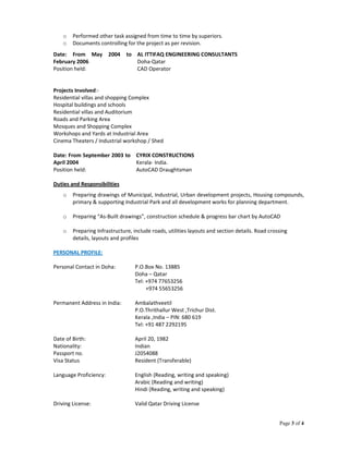 Page 3 of 4
o Performed other task assigned from time to time by superiors.
o Documents controlling for the project as per revision.
Projects Involved:-
Residential villas and shopping Complex
Hospital buildings and schools
Residential villas and Auditorium
Roads and Parking Area
Mosques and Shopping Complex
Workshops and Yards at Industrial Area
Cinema Theaters / Industrial workshop / Shed
Date: From September 2003 to
April 2004
CYRIX CONSTRUCTIONS
Kerala- India.
Position held: AutoCAD Draughtsman
Duties and Responsibilities
o Preparing drawings of Municipal, Industrial, Urban development projects, Housing compounds,
primary & supporting Industrial Park and all development works for planning department.
o Preparing “As-Built drawings”, construction schedule & progress bar chart by AutoCAD
o Preparing Infrastructure, include roads, utilities layouts and section details. Road crossing
details, layouts and profiles
PERSONAL PROFILE:
Personal Contact in Doha: P.O.Box No. 13885
Doha – Qatar
Tel: +974 77653256
+974 55653256
Permanent Address in India: Ambalathveetil
P.O.Thrithallur West ,Trichur Dist.
Kerala ,India – PIN: 680 619
Tel: +91 487 2292195
Date of Birth: April 20, 1982
Nationality: Indian
Passport no. J2054088
Visa Status Resident (Transferable)
Language Proficiency: English (Reading, writing and speaking)
Arabic (Reading and writing)
Hindi (Reading, writing and speaking)
Driving License: Valid Qatar Driving License
Date: From May 2004 to
February 2006
AL ITTIFAQ ENGINEERING CONSULTANTS
Doha-Qatar
Position held: CAD Operator
 