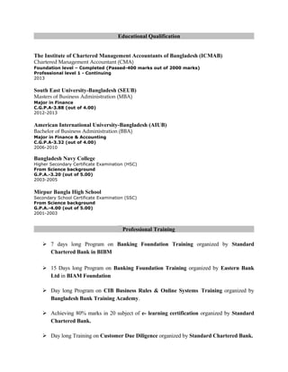Educational Qualification
The Institute of Chartered Management Accountants of Bangladesh (ICMAB)
Chartered Management Accountant (CMA)
Foundation level – Completed (Passed-400 marks out of 2000 marks)
Professional level 1 - Continuing
2013
South East University-Bangladesh (SEUB)
Masters of Business Administration (MBA)
Major in Finance
C.G.P.A-3.88 (out of 4.00)
2012-2013
American International University-Bangladesh (AIUB)
Bachelor of Business Administration (BBA)
Major in Finance & Accounting
C.G.P.A-3.32 (out of 4.00)
2006-2010
Bangladesh Navy College
Higher Secondary Certificate Examination (HSC)
From Science background
G.P.A.-3.20 (out of 5.00)
2003-2005
Mirpur Bangla High School
Secondary School Certificate Examination (SSC)
From Science background
G.P.A.-4.00 (out of 5.00)
2001-2003
Professional Training
 7 days long Program on Banking Foundation Training organized by Standard
Chartered Bank in BIBM
 15 Days long Program on Banking Foundation Training organized by Eastern Bank
Ltd in BIAM Foundation
 Day long Program on CIB Business Rules & Online Systems Training organized by
Bangladesh Bank Training Academy.
 Achieving 80% marks in 20 subject of e- learning certification organized by Standard
Chartered Bank.
 Day long Training on Customer Due Diligence organized by Standard Chartered Bank.
 