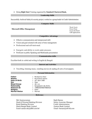  Doing Right Start Training organized by Standard Chartered Bank.
Leadership Skills
Successfully Archived Safety & security project, worked as a group leader in Credit Administration
Computer Skills
Microsoft Office Management
Word, Excel,
Power Point,
Excess & Oracle
UBS applications
Competitive Advantage
 Effective communication and interpersonal skill.
 Vision and goal oriented with sense of time management.
 Professional and self-motivated.
 Energetic and ability to work under pressure.
 Proficient in public Speaking and Multimedia presentation
Communication skills
Excellent both in verbal and writing in English & Bengali.
Interest and Activities
 Travelling, listening music, watching movies & reading all sorts of newspapers.
Personal Information
Father : Md.Nazmun Noor
Mother : Mrs.Rubina Iasmin
Date of Birth : 29th
April 1988
Sex : Male
Blood Group : AB +ve
Nationality : Bangladeshi (By Birth)
National ID : 19882694807986922
Religion : Islam
Marital Status : Married
Reference
Md. Kamruzzaman Rajib Barura
Head of Personal Banking Division Senior Associate Manager
Retail Banking Division Credit Administration
Dutch Bangla Bank Limited Eastern Bank Limited
Email-zaman.mk@dbbl.com.bd Email- baruara@ebl-bd.com
 