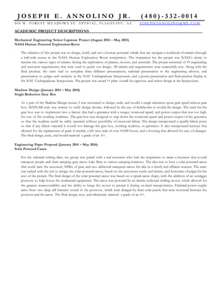 J O S E P H E . A N N O L I N O J R . ( 4 8 0 ) - 3 3 2 - 0 0 1 4
800 W . FORE ST M E A D OW S ST . A PT # 142 , FLA G ST A FF, A Z J OSE PH A N N OLI N O@ M E . CO M
ACADEMIC PROJECT DESCRIPTIONS
Mechanical Engineering Senior Capstone Project (August 2014 – May 2015)
NASA Human Powered Exploration Rover
The objective of this project was to design, build, and test a human powered vehicle that can navigate a multitude of terrains through
a half-mile course in the NASA Human Exploration Rover competition. The inspiration for the project was NASA’s desire to
traverse the various types of terrains during the exploration of planets, moons, and asteroids. The project consisted of 19 engineering
and customer requirements that were used to guide our design. All criteria and requirements were successfully met. Along with the
final product, the team had to complete three different presentations; technical presentation to the engineering advisor, oral
presentation to judges and students at the NAU Undergraduate Symposium, and a poster presentation and final product display at
the NAU Undergraduate Symposium. The project was award 1st place overall for capstone and senior design at the Symposium.
Machine Design (January 2014 – May 2014)
Single Reduction Gear Box
As a part of the Machine Design course, I was instructed to design, code, and model a single reduction spure gear speed reducer gear
box. MATLAB code was written to verify design choices, followed by the use of Solidworks to model the design. The need for the
gear box was to implement into a factory that had a generator with a torque, rotational speed, and power output that was too high
for one of the working machines. The gear box was designed to step down the rotational speed and power output of the generator
so that the machine could be safely operated without possibility of structural failure. The design incorporated a specific failure point
so that if any failure occurred it would not damage the gear box, working machine, or generator. It also incorporated keyways that
allowed for the replacement of gears if needed, a life time cycle of over 10,000 hours, and a housing that allowed for easy oil changes.
The final design, code, and model received a grade of an A+.
Engineering Paper Proposal (January 2014 – May 2014)
Solar Powered Canoe
For the technical writing class, my group was paired with a real customer who had the inspiration to create a business that w ould
transport people and their camping gear across Lake Mary to various camping locations. The idea was to have a solar powered canoe
that could carry the customer, 500lbs of gear, and two additonal occupants across the lake in a timely and efficient manner. The team
was tasked with the job to design the solar powered canoe, based on the customers needs and desires, and formulate a budget for the
cost of the project. The final design of the solar powered canoe was based on a typical canoe shape, with the addition of an outrigger
pontoon to help house the mechanical equipment. The canoe was powered by an electric outboard trolling motor, which allowed for
the greatest maneuverability and the ability to hinge the motor to protect it during on-land transportation. Electrical power supply
came from two deep cell batteries stored in the pontoon, which were charged by three solar panels that were mounted between the
pontoon and the canoe. The final design, cost, and schematics received a grade of an A+.
 