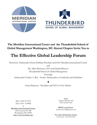 The Meridian International Center and the Thunderbird School of
Global Management Washington, DC Alumni Chapter Invite You to
The Effective Global Leadership Forum
Hosted by Ambassador Stuart Holliday, President and CEO Meridian International Center
and
Dr. Allen Morrison, CEO and Global Director
Thunderbird School of Global Management
Featuring
Ambassador Charles A. Ray - former Ambassador to Cambodia and Zimbabwe
Sonia Patterson - President and CEO of Five Talents
Cost:
Chapter Member: $35
Non-member: $45
Date:
Time:
Meridian International Center
1630 Crescent Pl. NW
Washington DC 20009
http://www.meridian.org/
RSVP to Lori Foster
lorimfoster1228@yahoo.com
For more information contact:
Lori Foster (415) 450-0312
 