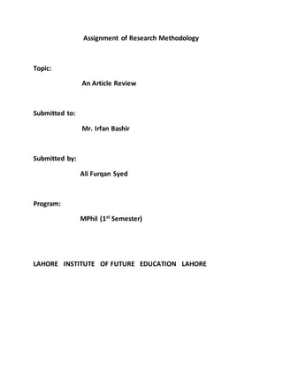 Assignment of Research Methodology
Topic:
An Article Review
Submitted to:
Mr. Irfan Bashir
Submitted by:
Ali Furqan Syed
Program:
MPhil (1st
Semester)
LAHORE INSTITUTE OF FUTURE EDUCATION LAHORE
 