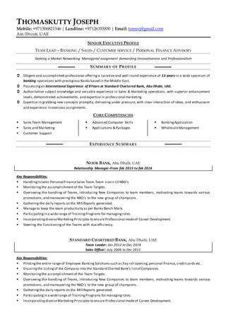 THOMASKUTTY JOSEPH
Mobile: +971506821346 | Landline: +97126353830 | Email: tomsvj@gmail.com
ABU DHABI, UAE
SENIOR EXECUTIVE PROFILE
TEAM LEAD – BANKING / SALES / CUSTOMER SERVICE / PERSONAL FINANCE ADVISORY
Seeking a Market Networking Managerial assignment demanding Innovativeness and Professionalism
SUMMARY OF PROFILE
 Diligent and accomplished professional offering a lucrative and well round experience of 13 years in a wide spectrum of
banking operations with prestigious Banks based in the Middle-East.
 Possessingan International Experience of 8Years at Standard Chartered Bank, Abu Dhabi, UAE.
 Authoritative subject knowledge and versatile experience in Sales & Marketing operations, with superior enhancement
levels,demonstrated achievements, and expertise in professional marketing.
 Expertise in grabbing new concepts promptly, delivering under pressure, with clear interaction of ideas, and enthusiasm
and experience in overseas assignments.
CORE COMPETENCIES
 Sales Team Management
 Sales and Marketing
 Customer Support
 Advanced Computer Skills
 Applications & Packages
 BankingApplication
 WholesaleManagement
EXPERIENCE SUMMARY
NOOR BANK, Abu Dhabi, UAE
Relationship Manager-From feb 2015 to feb 2016
Key Responsibilities:
 HandlingIslamic Personal FinanceSales Team.Team sizeis 12 NBO’s
 Monitoringthe accomplishmentof the Team Targets.
 Overseeing the handling of Teams, introducing New Companies to team members, motivating teams towards various
promotions, and maneuvering the NBO’s to the new group of champions .
 Gathering the daily reports on the MIS Reports generated.
 Manage to keep the team productivity as per Banks Bench Mark.
 Participatingin a widerange of TrainingPrograms for managingroles.
 IncorporatingdiverseMarketingPrinciples to ensure Professional modeof Career Development.
 Steering the Functioningof the Teams with due efficiency.
STANDARD CHARTERED BANK, Abu Dhabi, UAE
Team Leader: Jan 2012 to Dec 2014
Sales Officer: July 2006 to Dec 2011
Key Responsibilities:
 Pilotingthe entire range of Employee Banking Solutions such as Pay roll opening,personal finance, creditcards etc.
 Ensuringthe Listing of the Company into the Standard Charted Bank’s listof Companies.
 Monitoringthe accomplishmentof the Team Targets.
 Overseeing the handling of Teams, introducing New Companies to team members, motivating teams towards various
promotions, and maneuvering the NBO’s to the new group of champions.
 Gathering the daily reports on the MIS Reports generated.
 Participatingin a widerange of TrainingPrograms for managing roles.
 Incorporating diverseMarketing Principles to ensure Professional modeof Career Development.
 