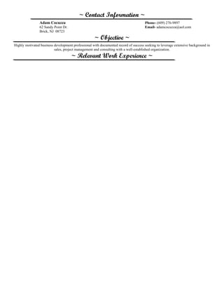 ~ Contact Information ~
Adam Cocuzza Phone- (609) 276-9897
62 Sandy Point Dr. Email- adamcocuzza@aol.com
Brick, NJ 08723
~ Objective ~
Highly motivated business development professional with documented record of success seeking to leverage extensive background in
sales, project management and consulting with a well-established organization.
~ Relevant Work Experience ~
 