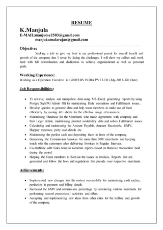 RESUME
K.Manjula
E-MAIL:manjucse2503@gmail.com
manjukamalarajan@gmail.com
Objective:
Seeking a job to give my best in my professional pursuit for overall benefit and
growth of the company that I serve by facing the challenges. I will show my caliber and work
hard with full determination and dedication to achieve organizational as well as personal
goals.
Working Experience:
Working as a Operation Executive in GROFERS INDIA PVT LTD (July-2015-Till Date)
Job Responsibilities:
 To retrieve, analyze and manipulate data using MS-Excel, generating reports by using
Postgre Sql (PG Admin III) for maintaining Daily operations and Fulfillment issues..
 Develop queries to generate data and help team members to make use of them
efficiently by owning 40+ sheets for the effective usage of resources.
 Maintaining Database for the Merchants who made Agreement with company and
their Legal details, maintaining product availability data and solves Fulfillment issues.
 Calculating and maintaining the Amount Payable, Amount Receivable, GMV,
Happay expenses, petty cash details etc.
 Maintaining the perfect cash and depositing them in favor of the company.
 Generating the Commission Invoices for more than 300+ merchants and keeping
touch with the customers after delivering Invoices in Regular Intervals.
 Co-Ordinate with Sales team to Generate reports based on financial transaction held
during the period.
 Helping the Team members to Sort out the Issues in Invoices, Reports that are
generated and follow the laws and regulations that preside over respective merchants.
Achievements:
 Implemented new changes into the system successfully for maintaining cash tracker,
perfection in payment and billing details.
 Increased the GMV and commission percentage by convincing various merchants for
performing several promotional activities and offers.
 Accepting and implementing new ideas from other cities for the welfare and growth
of the company.
 