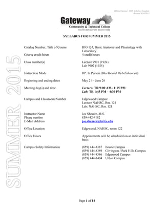 Official Summer 2015 Syllabus Template
Revised 4/16/2015
SYLLABUS FOR SUMMER 2015
Catalog Number, Title of Course BIO 135, Basic Anatomy and Physiology with
Laboratory
Course credit hours 4 credit hours
Class number(s) Lecture 9901 (1924)
Lab 9902 (1925)
Instruction Mode BP: In Person (Blackboard Web-Enhanced)
Beginning and ending dates May 21 – June 26
Meeting day(s) and time Lecture: TR 9:00 AM– 1:15 PM
Lab: TR 1:45 PM – 4:30 PM
Campus and Classroom Number Edgewood Campus:
Lecture NAHSC, Rm. 121
Lab: NAHSC, Rm. 121
Instructor Name Joe Shearer, M.S.
Phone number 859-442-4182
E-Mail Address joe.shearer@kctcs.edu
Office Location Edgewood, NAHSC, room 122
Office Hours Appointments will be scheduled on an individual
basis
Campus Safety Information (859) 444-8387 Boone Campus
(859) 444-8389 Covington / Park Hills Campus
(859) 444-8386 Edgewood Campus
(859) 444-8404 Urban Campus
Page 1 of 14
 