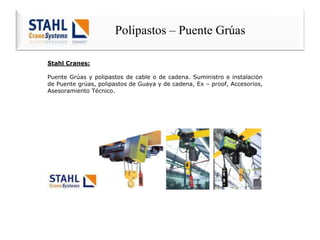 Polipastos – Puente Grúas
Stahl Cranes:
Puente Grúas y polipastos de cable o de cadena. Suministro e instalación
de Puente grúas, polipastos de Guaya y de cadena, Ex – proof, Accesorios,
Asesoramiento Técnico.
 