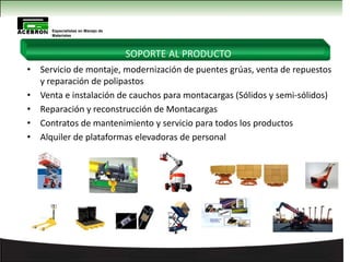 • Servicio de montaje, modernización de puentes grúas, venta de repuestos
y reparación de polipastos
• Venta e instalación de cauchos para montacargas (Sólidos y semi-sólidos)
• Reparación y reconstrucción de Montacargas
• Contratos de mantenimiento y servicio para todos los productos
• Alquiler de plataformas elevadoras de personal
Especialistas en Manejo de
Materiales
SOPORTE AL PRODUCTO
 