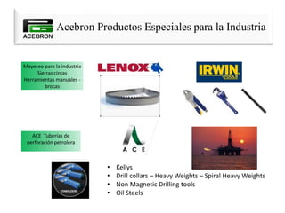 Acebron Productos Especiales para la Industria
Mayoreo para la industria
Sierras cintas
Herramientas manuales -
brocas
ACE Tuberías de
perforación petrolera
• Kellys
• Drill collars – Heavy Weights – Spiral Heavy Weights
• Non Magnetic Drilling tools
• Oil Steels
 