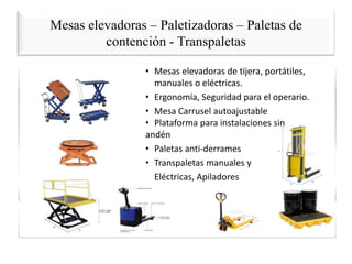 Mesas elevadoras – Paletizadoras – Paletas de
contención - Transpaletas
• Mesas elevadoras de tijera, portátiles,
manuales o eléctricas.
• Ergonomía, Seguridad para el operario.
• Mesa Carrusel autoajustable
• Plataforma para instalaciones sin
andén
• Paletas anti-derrames
• Transpaletas manuales y
Eléctricas, Apiladores
 