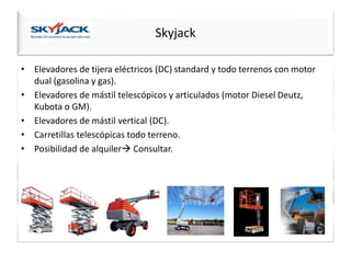 Skyjack
• Elevadores de tijera eléctricos (DC) standard y todo terrenos con motor
dual (gasolina y gas).
• Elevadores de mástil telescópicos y articulados (motor Diesel Deutz,
Kubota o GM).
• Elevadores de mástil vertical (DC).
• Carretillas telescópicas todo terreno.
• Posibilidad de alquiler Consultar.
 