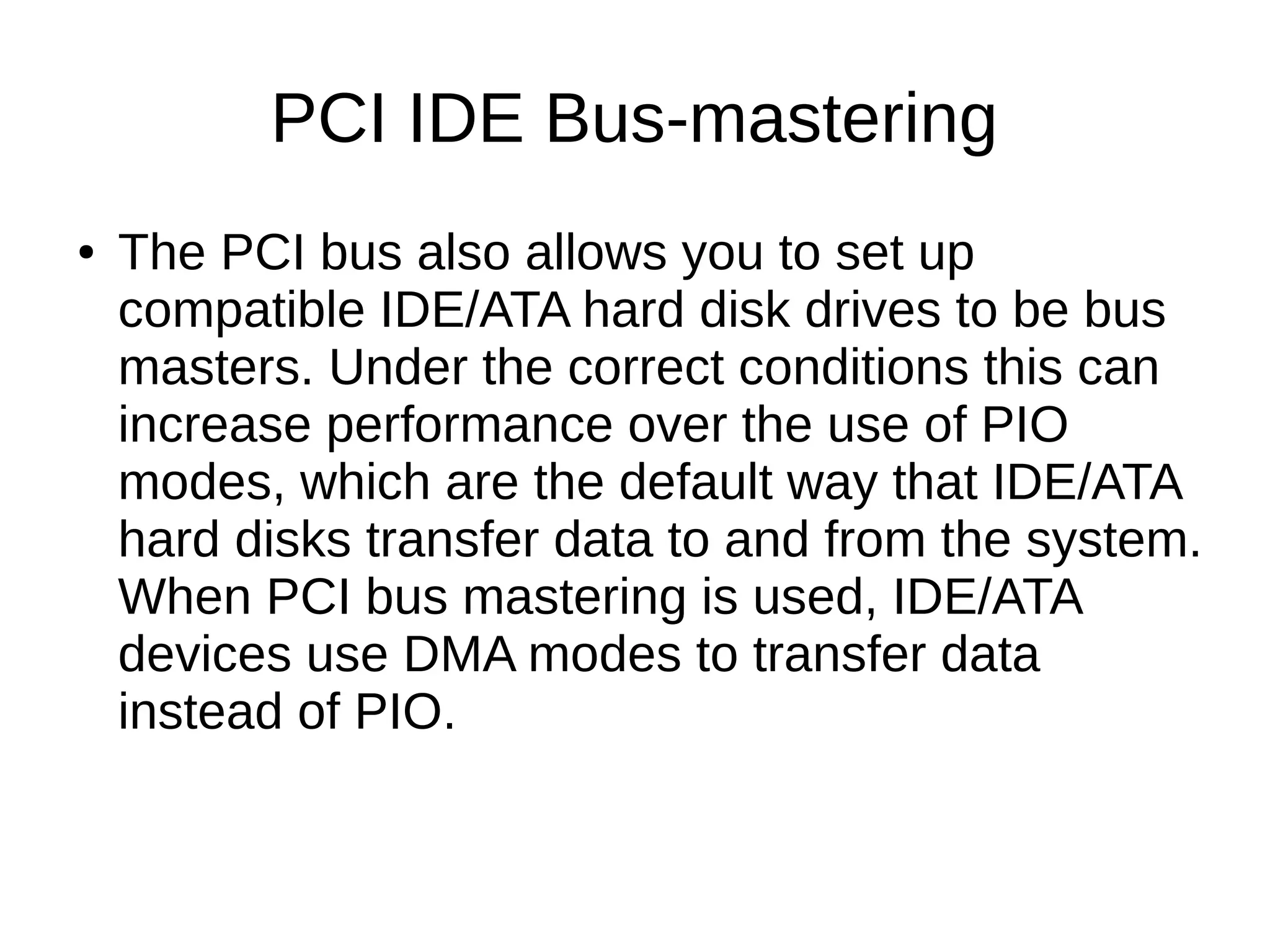 PCI IDE Bus-mastering
● The PCI bus also allows you to set up
compatible IDE/ATA hard disk drives to be bus
masters. Under the correct conditions this can
increase performance over the use of PIO
modes, which are the default way that IDE/ATA
hard disks transfer data to and from the system.
When PCI bus mastering is used, IDE/ATA
devices use DMA modes to transfer data
instead of PIO.
 