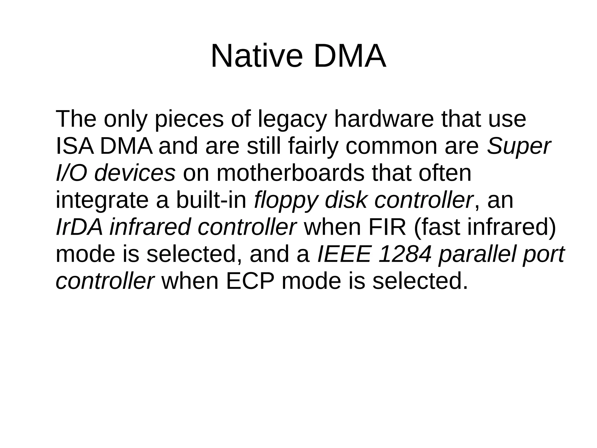 Native DMA
The only pieces of legacy hardware that use
ISA DMA and are still fairly common are Super
I/O devices on motherboards that often
integrate a built-in floppy disk controller, an
IrDA infrared controller when FIR (fast infrared)
mode is selected, and a IEEE 1284 parallel port
controller when ECP mode is selected.
 