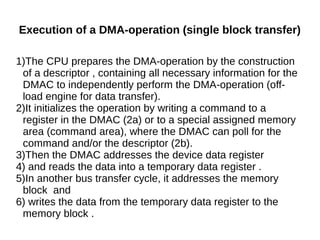 Execution of a DMA-operation (single block transfer)
1)The CPU prepares the DMA-operation by the construction
of a descriptor , containing all necessary information for the
DMAC to independently perform the DMA-operation (off-
load engine for data transfer).
2)It initializes the operation by writing a command to a
register in the DMAC (2a) or to a special assigned memory
area (command area), where the DMAC can poll for the
command and/or the descriptor (2b).
3)Then the DMAC addresses the device data register
4) and reads the data into a temporary data register .
5)In another bus transfer cycle, it addresses the memory
block and
6) writes the data from the temporary data register to the
memory block .
 